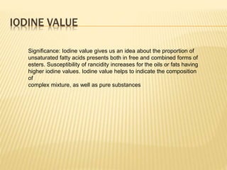 IODINE VALUE
Significance: Iodine value gives us an idea about the proportion of
unsaturated fatty acids presents both in free and combined forms of
esters. Susceptibility of rancidity increases for the oils or fats having
higher iodine values. Iodine value helps to indicate the composition
of
complex mixture, as well as pure substances
 