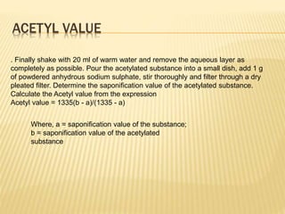 ACETYL VALUE
. Finally shake with 20 ml of warm water and remove the aqueous layer as
completely as possible. Pour the acetylated substance into a small dish, add 1 g
of powdered anhydrous sodium sulphate, stir thoroughly and filter through a dry
pleated filter. Determine the saponification value of the acetylated substance.
Calculate the Acetyl value from the expression
Acetyl value = 1335(b - a)/(1335 - a)
Where, a = saponification value of the substance;
b = saponification value of the acetylated
substance
 