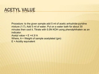 ACETYL VALUE
Procedure: to the given sample add 5 ml of acetic anhydride-pyridine
mixture (1:7). Add 5 ml of water. Put on a water bath for about 30
minutes then cool it. Titrate with 0.5N KOH using phenolphthalein as an
indicator.
Acetyl value = E ×4.3/ A
Where, A = Weight of sample acetylated (gm)
E = Acidity equivalent
 