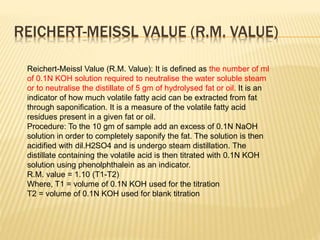 REICHERT-MEISSL VALUE (R.M. VALUE)
Reichert-Meissl Value (R.M. Value): It is defined as the number of ml
of 0.1N KOH solution required to neutralise the water soluble steam
or to neutralise the distillate of 5 gm of hydrolysed fat or oil. It is an
indicator of how much volatile fatty acid can be extracted from fat
through saponification. It is a measure of the volatile fatty acid
residues present in a given fat or oil.
Procedure: To the 10 gm of sample add an excess of 0.1N NaOH
solution in order to completely saponify the fat. The solution is then
acidified with dil.H2SO4 and is undergo steam distillation. The
distillate containing the volatile acid is then titrated with 0.1N KOH
solution using phenolphthalein as an indicator.
R.M. value = 1.10 (T1-T2)
Where, T1 = volume of 0.1N KOH used for the titration
T2 = volume of 0.1N KOH used for blank titration
 