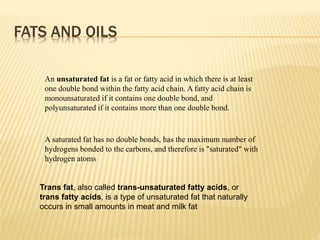 An unsaturated fat is a fat or fatty acid in which there is at least
one double bond within the fatty acid chain. A fatty acid chain is
monounsaturated if it contains one double bond, and
polyunsaturated if it contains more than one double bond.
A saturated fat has no double bonds, has the maximum number of
hydrogens bonded to the carbons, and therefore is "saturated" with
hydrogen atoms
Trans fat, also called trans-unsaturated fatty acids, or
trans fatty acids, is a type of unsaturated fat that naturally
occurs in small amounts in meat and milk fat
FATS AND OILS
 