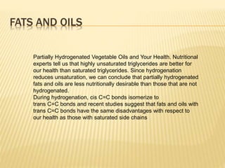 Partially Hydrogenated Vegetable Oils and Your Health. Nutritional
experts tell us that highly unsaturated triglycerides are better for
our health than saturated triglycerides. Since hydrogenation
reduces unsaturation, we can conclude that partially hydrogenated
fats and oils are less nutritionally desirable than those that are not
hydrogenated.
During hydrogenation, cis C=C bonds isomerize to
trans C=C bonds and recent studies suggest that fats and oils with
trans C=C bonds have the same disadvantages with respect to
our health as those with saturated side chains
FATS AND OILS
 