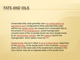Unsaturated fatty acids generally have cis configurations as
opposed to trans configurations.While saturated fatty acids
without any double bonds are created from unsaturated fats by
the process of fat hydrogenation, partial hydrogenation
converts some of the cis double bonds into trans double bonds
by an isomerization reaction with the catalyst used for the
hydrogenation, which yields a trans fat.[3][4]
Double bonds may be in either a cis or a trans isomer, depending
on the geometry of the double bond. In the cis isomer, hydrogen
atoms are on the same side of the double bond; whereas in the
trans isomer, they are on opposite sides of the double bond
FATS AND OILS
 