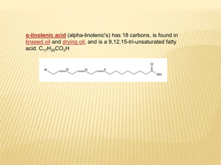 α-linolenic acid (alpha-linolenic's) has 18 carbons, is found in
linseed oil and drying oil, and is a 9,12,15-tri-unsaturated fatty
acid. C17H29CO2H
 