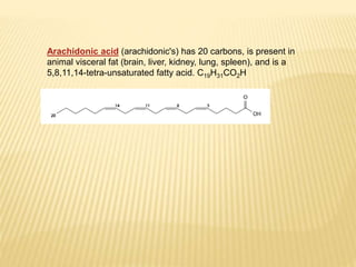 Arachidonic acid (arachidonic's) has 20 carbons, is present in
animal visceral fat (brain, liver, kidney, lung, spleen), and is a
5,8,11,14-tetra-unsaturated fatty acid. C19H31CO2H
 