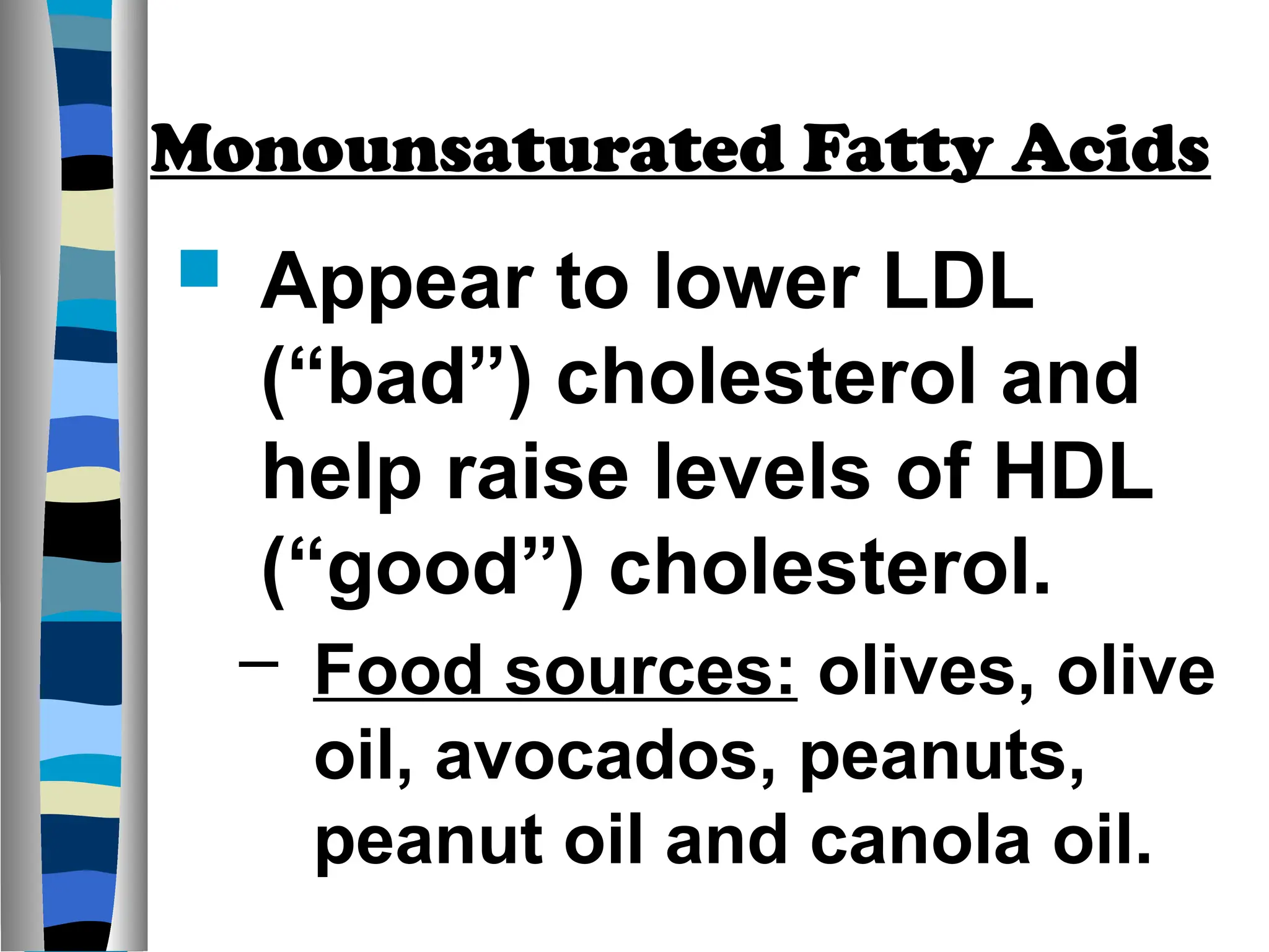 Monounsaturated Fatty Acids
 Appear to lower LDL
(“bad”) cholesterol and
help raise levels of HDL
(“good”) cholesterol.
– Food sources: olives, olive
oil, avocados, peanuts,
peanut oil and canola oil.
 