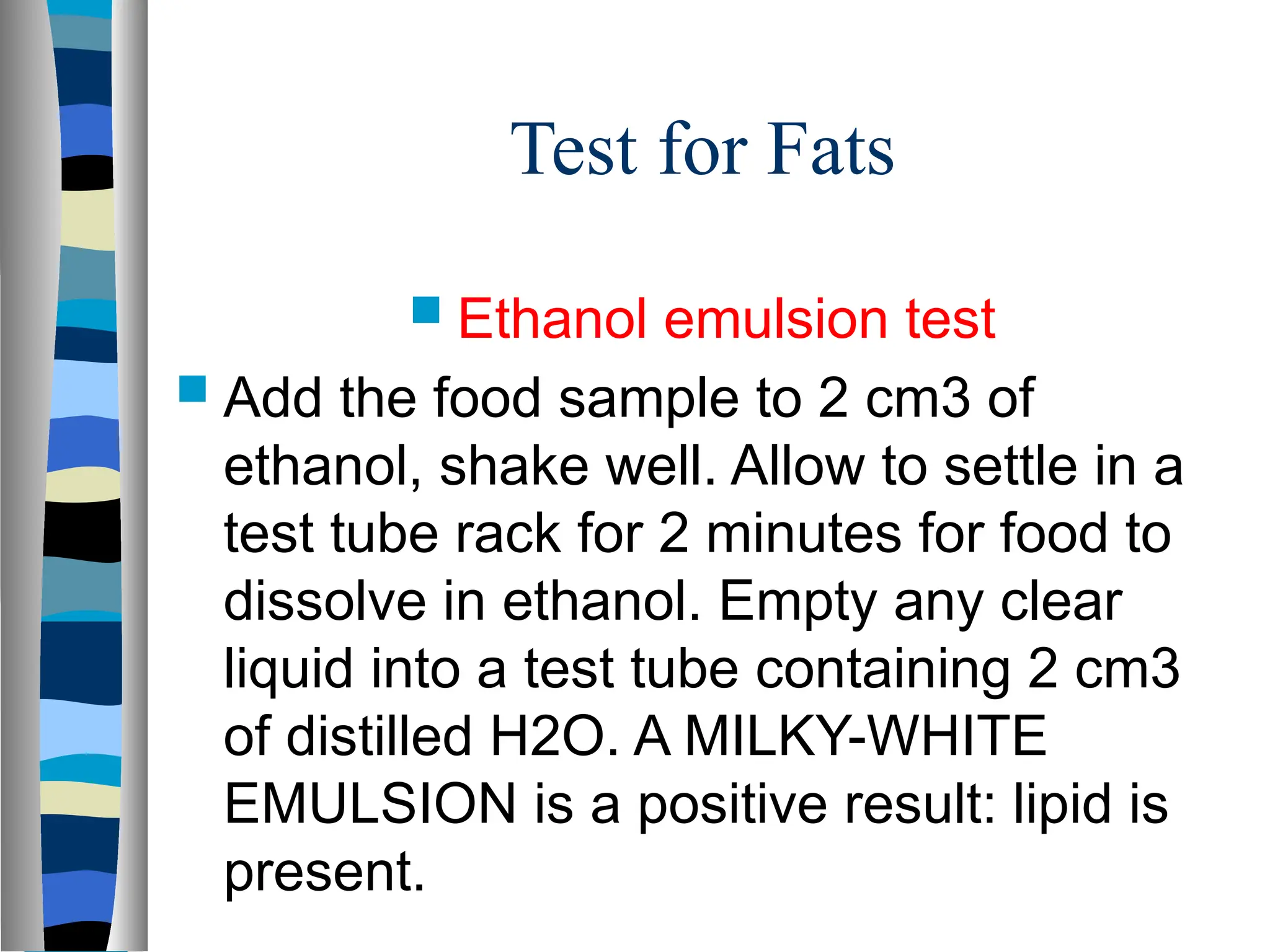 Test for Fats
 Ethanol emulsion test
 Add the food sample to 2 cm3 of
ethanol, shake well. Allow to settle in a
test tube rack for 2 minutes for food to
dissolve in ethanol. Empty any clear
liquid into a test tube containing 2 cm3
of distilled H2O. A MILKY-WHITE
EMULSION is a positive result: lipid is
present.
 
