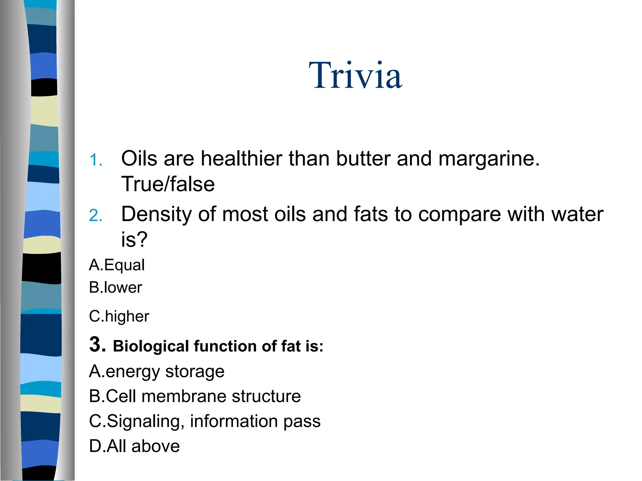 Trivia
1. Oils are healthier than butter and margarine.
True/false
2. Density of most oils and fats to compare with water
is?
A.Equal
B.​
​
​
​
​
​
​
lower
C.​
​
​
​
​
​
​
higher
3. Biological function of fat is:
A.​
​
​
​
​
​
​
energy storage
B.Cell membrane structure
C.Signaling, information pass
D.All above
 