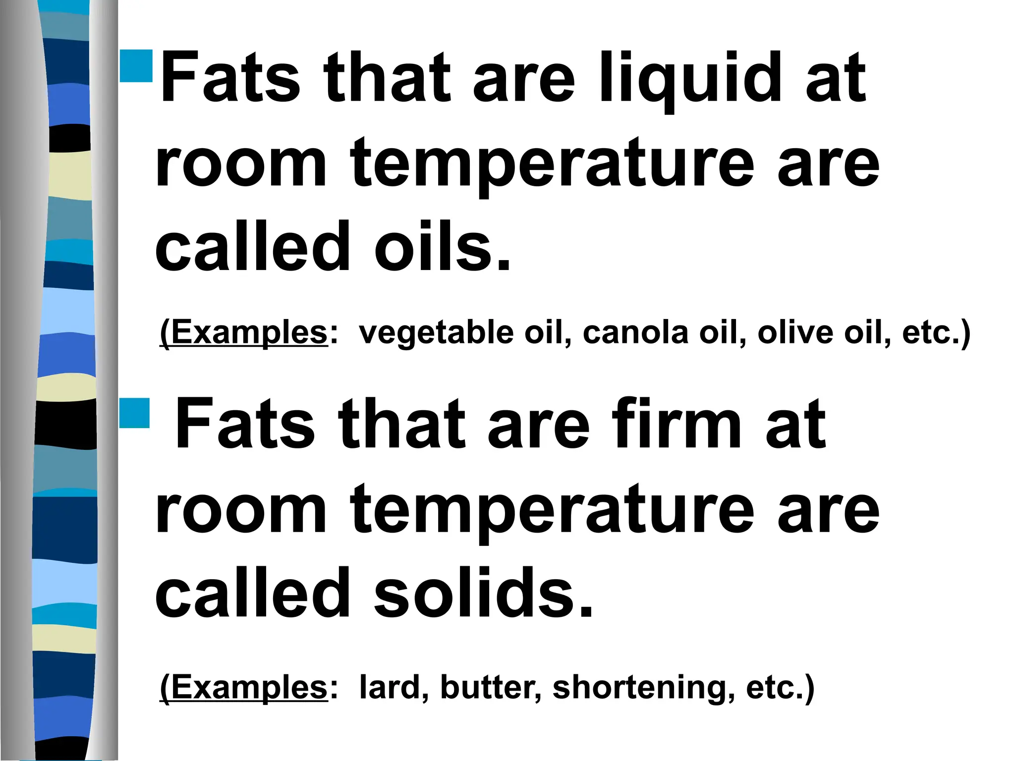 Fats that are liquid at
room temperature are
called oils.
 Fats that are firm at
room temperature are
called solids.
(Examples: vegetable oil, canola oil, olive oil, etc.)
(Examples: lard, butter, shortening, etc.)
 