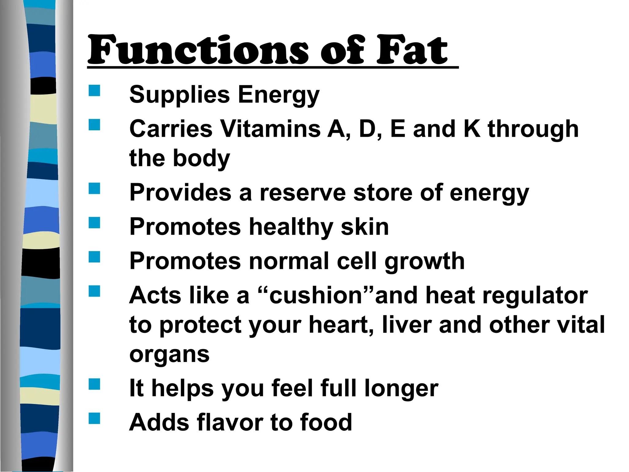 Functions of Fat
 Supplies Energy
 Carries Vitamins A, D, E and K through
the body
 Provides a reserve store of energy
 Promotes healthy skin
 Promotes normal cell growth
 Acts like a “cushion”and heat regulator
to protect your heart, liver and other vital
organs
 It helps you feel full longer
 Adds flavor to food
 