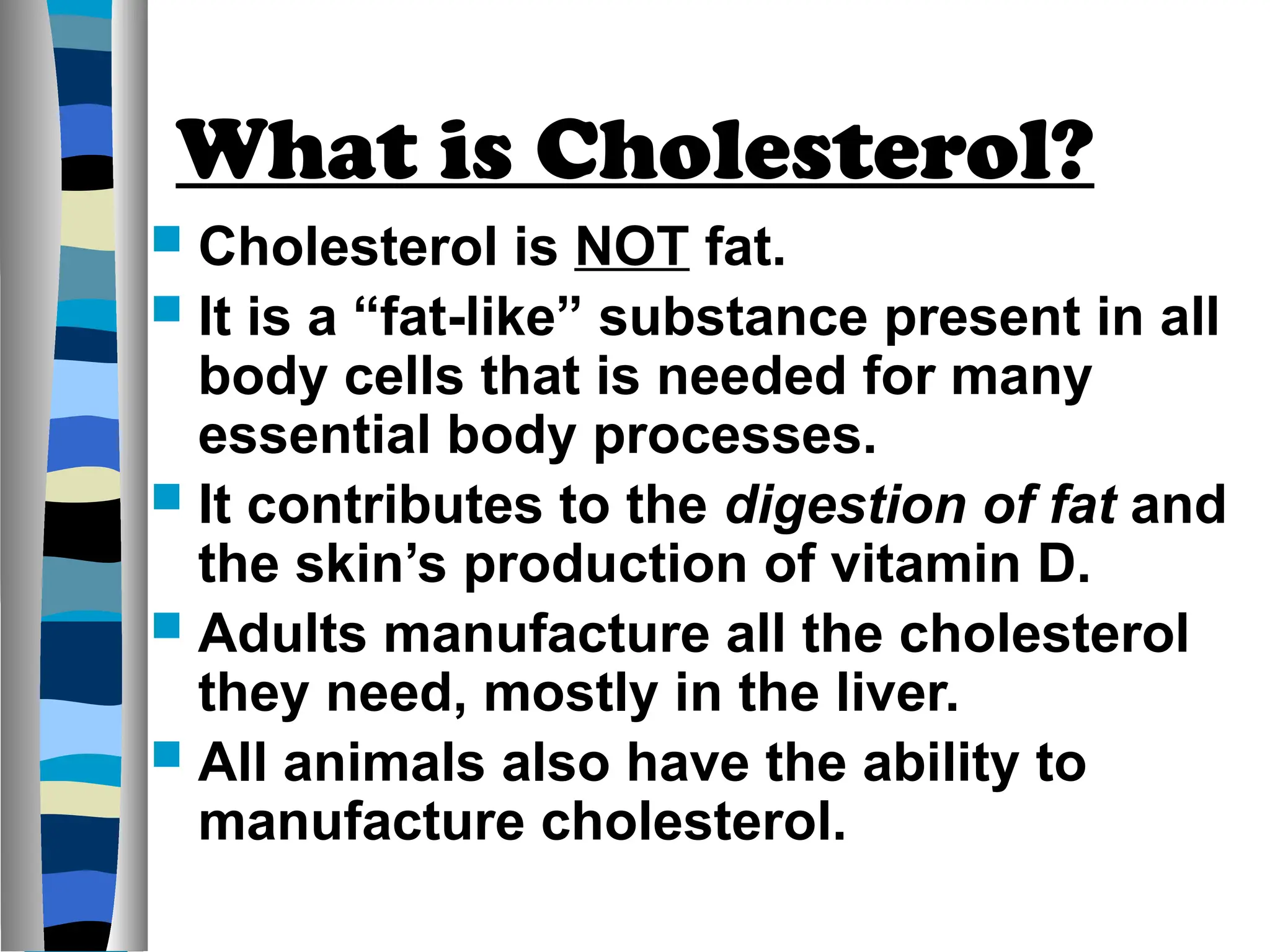 What is Cholesterol?
 Cholesterol is NOT fat.
 It is a “fat-like” substance present in all
body cells that is needed for many
essential body processes.
 It contributes to the digestion of fat and
the skin’s production of vitamin D.
 Adults manufacture all the cholesterol
they need, mostly in the liver.
 All animals also have the ability to
manufacture cholesterol.
 