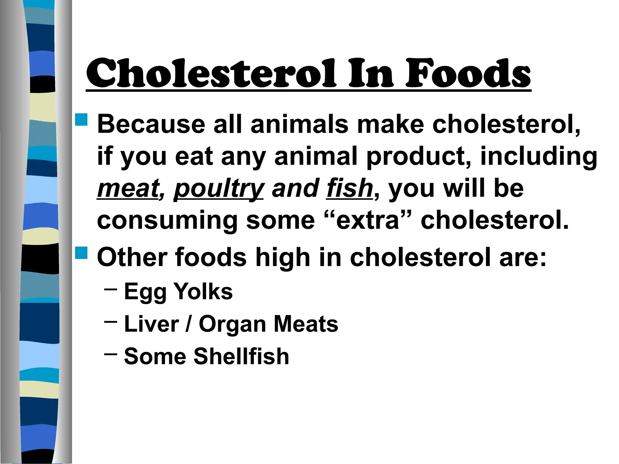 Cholesterol In Foods
 Because all animals make cholesterol,
if you eat any animal product, including
meat, poultry and fish, you will be
consuming some “extra” cholesterol.
 Other foods high in cholesterol are:
– Egg Yolks
– Liver / Organ Meats
– Some Shellfish
 