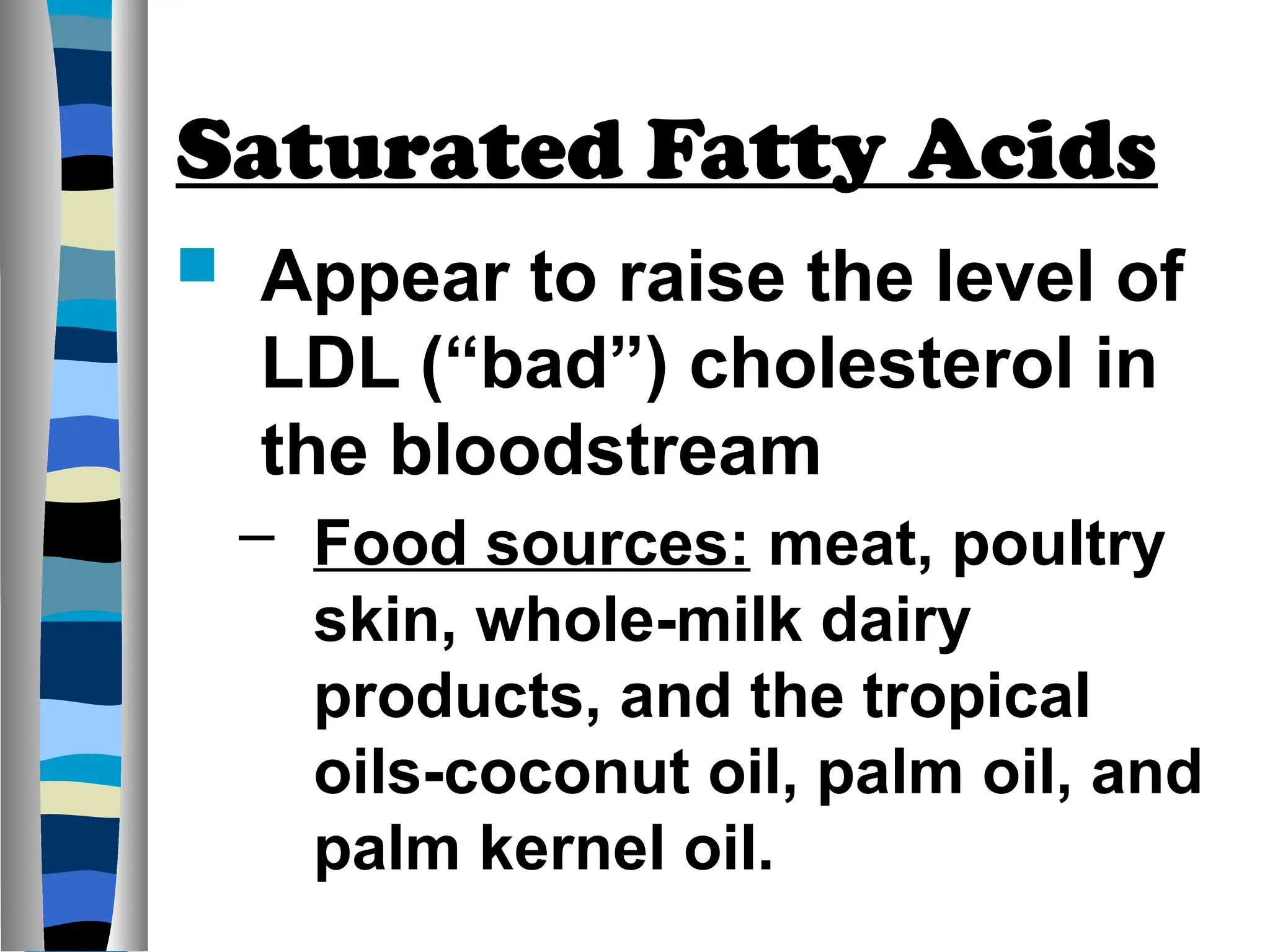 Saturated Fatty Acids
 Appear to raise the level of
LDL (“bad”) cholesterol in
the bloodstream
– Food sources: meat, poultry
skin, whole-milk dairy
products, and the tropical
oils-coconut oil, palm oil, and
palm kernel oil.
 
