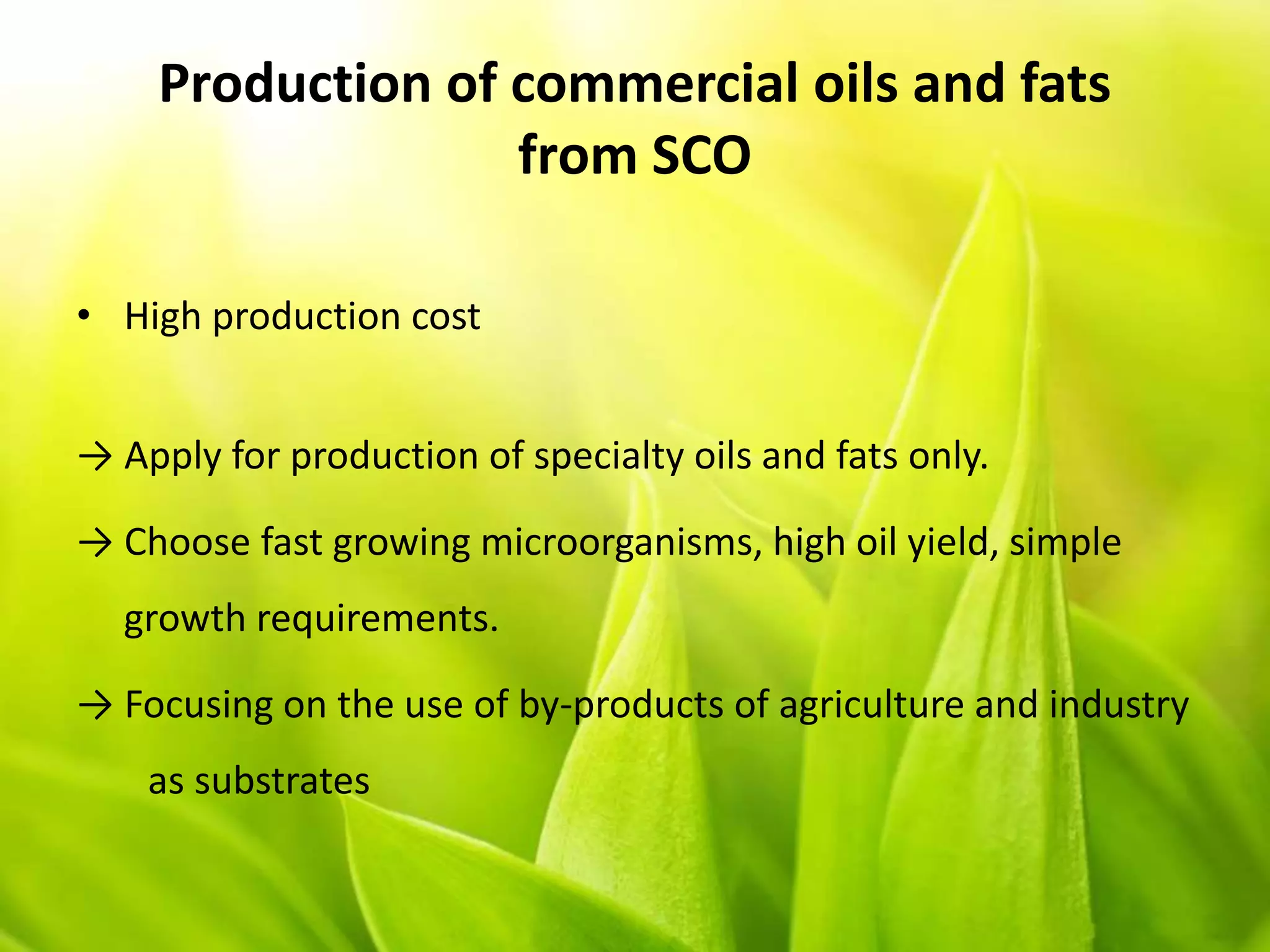 Production of commercial oils and fats
from SCO
• High production cost
→ Apply for production of specialty oils and fats only.
→ Choose fast growing microorganisms, high oil yield, simple
growth requirements.
→ Focusing on the use of by-products of agriculture and industry
as substrates
 
