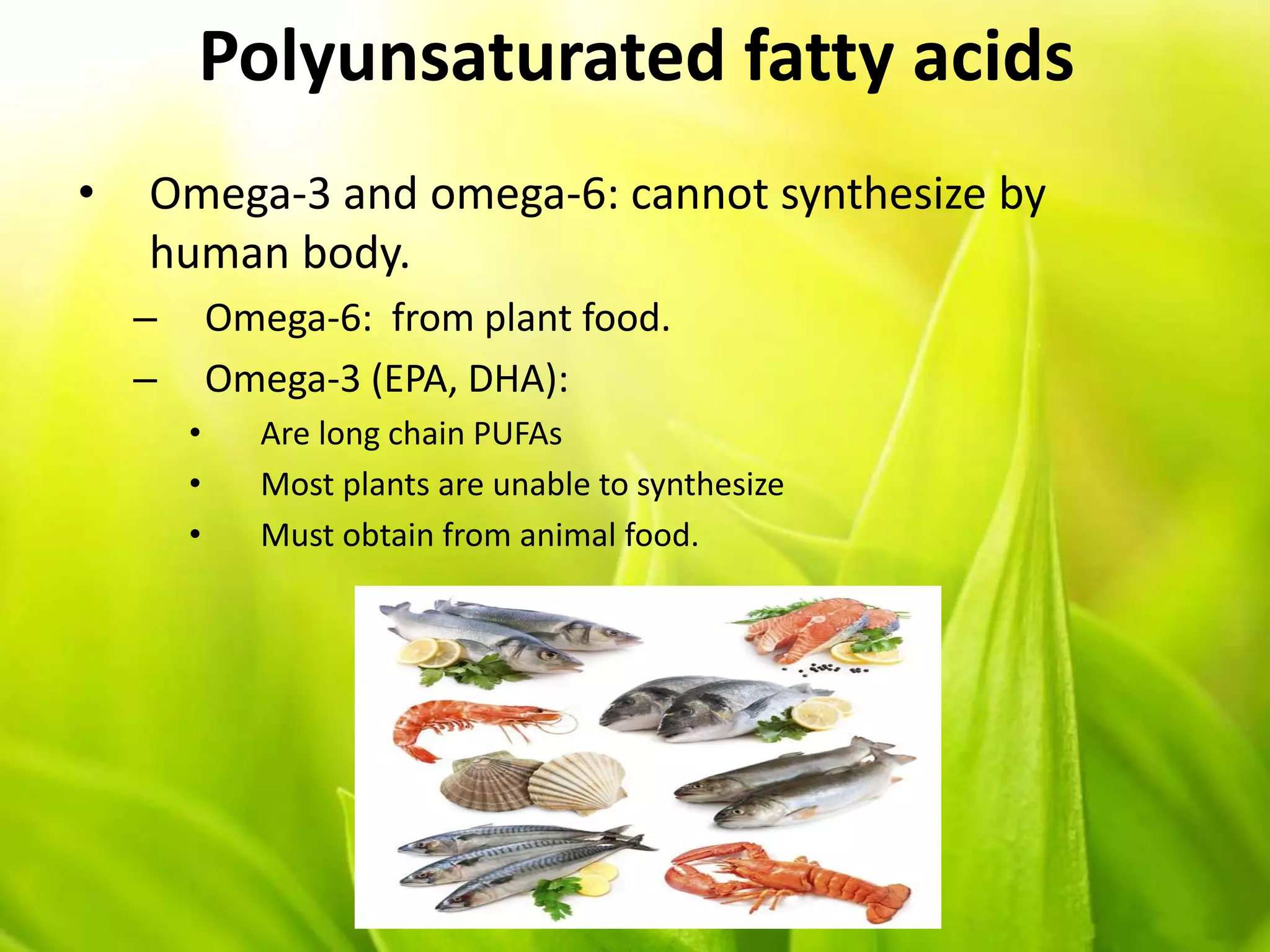 Polyunsaturated fatty acids
• Omega-3 and omega-6: cannot synthesize by
human body.
– Omega-6: from plant food.
– Omega-3 (EPA, DHA):
• Are long chain PUFAs
• Most plants are unable to synthesize
• Must obtain from animal food.
 