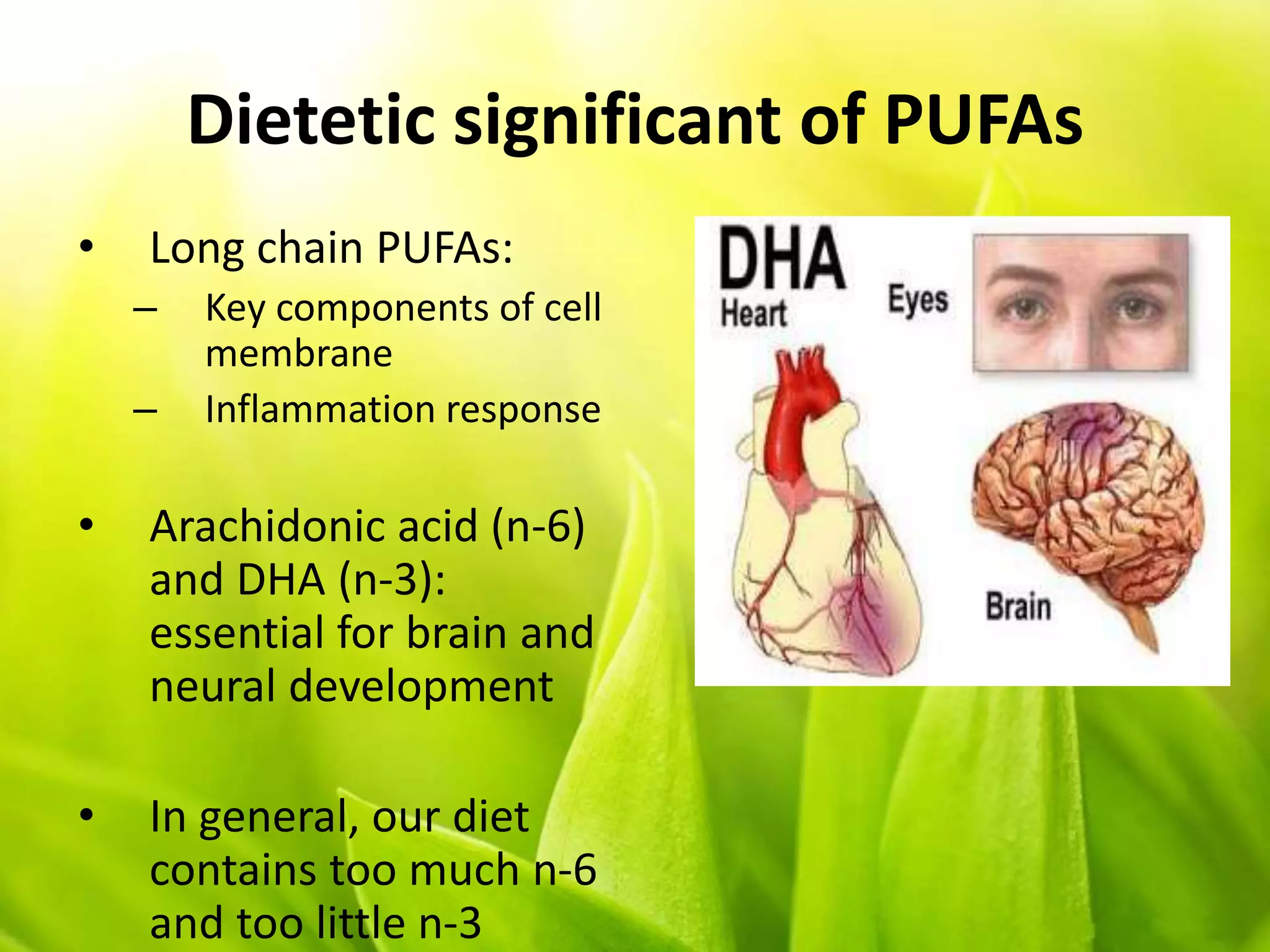 Dietetic significant of PUFAs
• Long chain PUFAs:
– Key components of cell
membrane
– Inflammation response
• Arachidonic acid (n-6)
and DHA (n-3):
essential for brain and
neural development
• In general, our diet
contains too much n-6
and too little n-3
 