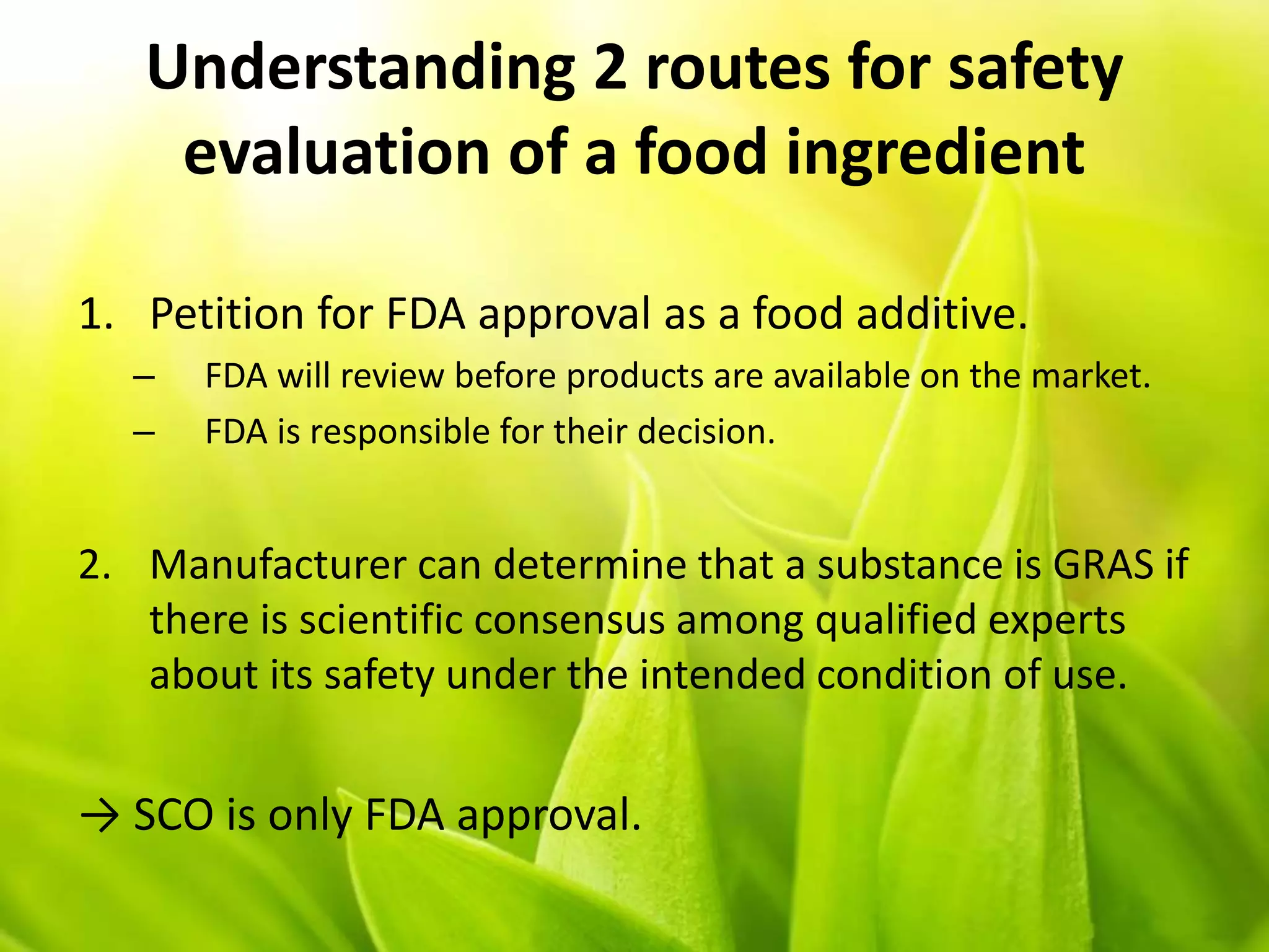 Understanding 2 routes for safety
evaluation of a food ingredient
1. Petition for FDA approval as a food additive.
– FDA will review before products are available on the market.
– FDA is responsible for their decision.
2. Manufacturer can determine that a substance is GRAS if
there is scientific consensus among qualified experts
about its safety under the intended condition of use.
→ SCO is only FDA approval.
 