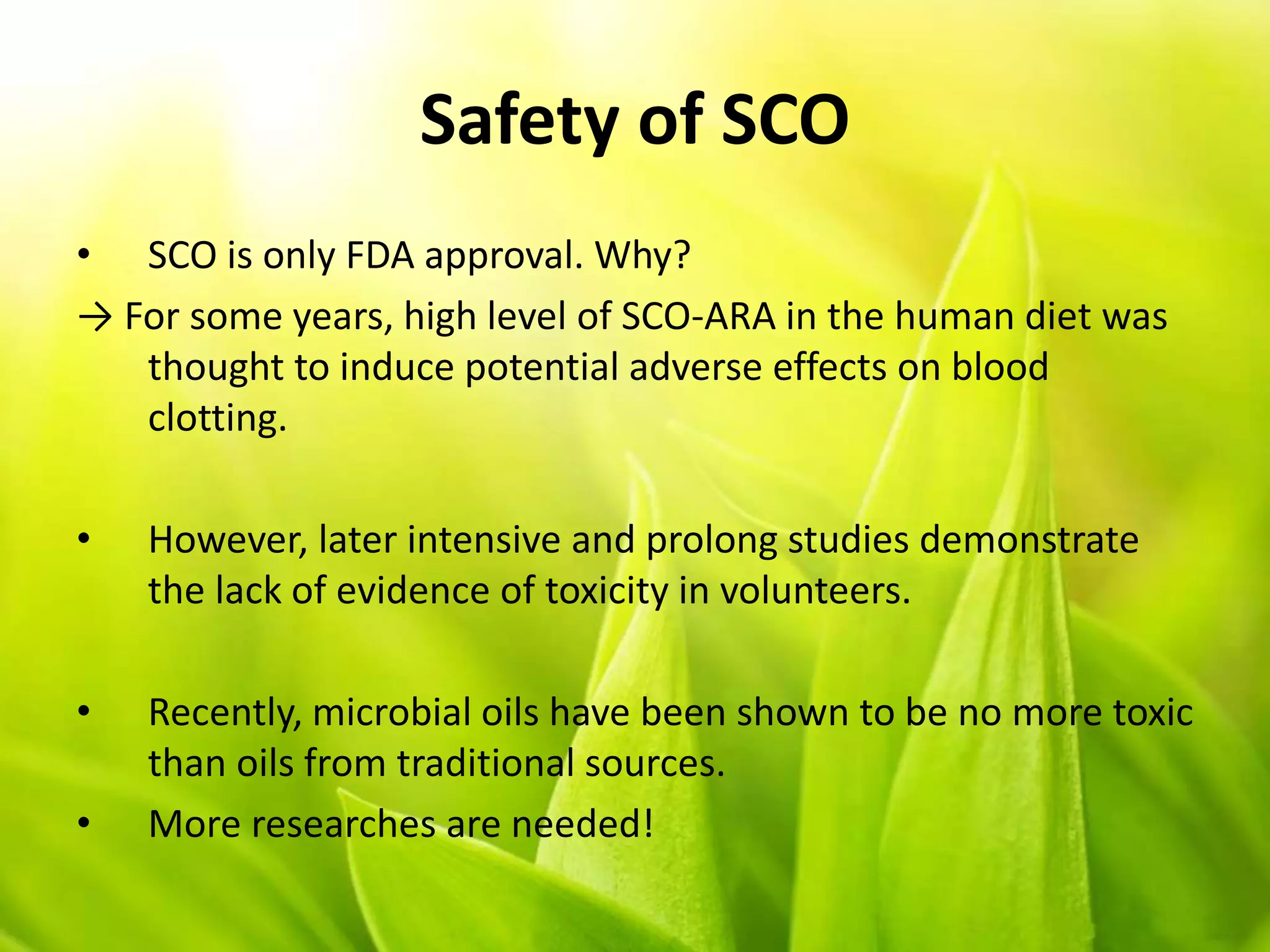Safety of SCO
• SCO is only FDA approval. Why?
→ For some years, high level of SCO-ARA in the human diet was
thought to induce potential adverse effects on blood
clotting.
• However, later intensive and prolong studies demonstrate
the lack of evidence of toxicity in volunteers.
• Recently, microbial oils have been shown to be no more toxic
than oils from traditional sources.
• More researches are needed!
 