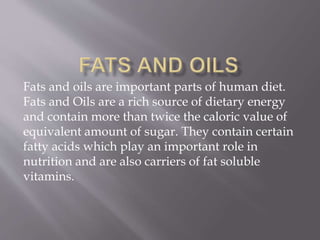 Fats and oils are important parts of human diet.
Fats and Oils are a rich source of dietary energy
and contain more than twice the caloric value of
equivalent amount of sugar. They contain certain
fatty acids which play an important role in
nutrition and are also carriers of fat soluble
vitamins.
 