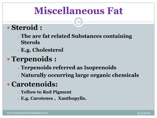 Miscellaneous Fat
 Steroid :
 The are fat related Substances containing
Sterols
 E.g. Cholesterol
 Terpenoids :
 Terpenoids referred as Isoprenoids
 Naturally occurring large organic chemicals
 Carotenoids:
 Yellow to Red Pigment
 E.g. Carotenes , Xanthopylls.
9/5/2016
10
www.drjayeshpatidar.blogspot.com
 