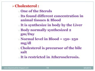 Cholesterol :
o One of the Sterols
o Its found different concentration in
animal tissues & Blood
o It is synthesize in body by the Liver
o Body normally synthesized 2
gm/Day
o Normal level in Blood = 150- 250
mg/dl
o Cholesterol is precursor of the bile
salt
o It is restricted in Atherosclerosis.
9/5/201614www.drjayeshpatidar.blogspot.com
 