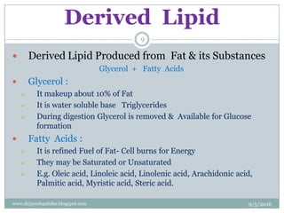 Derived Lipid
 Derived Lipid Produced from Fat & its Substances
Glycerol + Fatty Acids
 Glycerol :
 It makeup about 10% of Fat
 It is water soluble base Triglycerides
 During digestion Glycerol is removed & Available for Glucose
formation
 Fatty Acids :
 It is refined Fuel of Fat- Cell burns for Energy
 They may be Saturated or Unsaturated
 E.g. Oleic acid, Linoleic acid, Linolenic acid, Arachidonic acid,
Palmitic acid, Myristic acid, Steric acid.
9/5/2016
9
www.drjayeshpatidar.blogspot.com
 