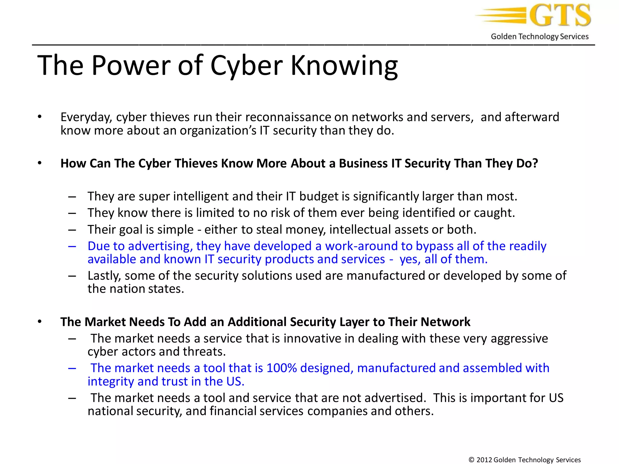 _________________________________________________________________________
© 2012 Golden Technology Services
The Power of Cyber Knowing
• Everyday, cyber thieves run their reconnaissance on networks and servers, and afterward
know more about an organization’s IT security than they do.
• How Can The Cyber Thieves Know More About a Business IT Security Than They Do?
– They are super intelligent and their IT budget is significantly larger than most.
– They know there is limited to no risk of them ever being identified or caught.
– Their goal is simple - either to steal money, intellectual assets or both.
– Due to advertising, they have developed a work-around to bypass all of the readily
available and known IT security products and services - yes, all of them.
– Lastly, some of the security solutions used are manufactured or developed by some of
the nation states.
• The Market Needs To Add an Additional Security Layer to Their Network
– The market needs a service that is innovative in dealing with these very aggressive
cyber actors and threats.
– The market needs a tool that is 100% designed, manufactured and assembled with
integrity and trust in the US.
– The market needs a tool and service that are not advertised. This is important for US
national security, and financial services companies and others.
 