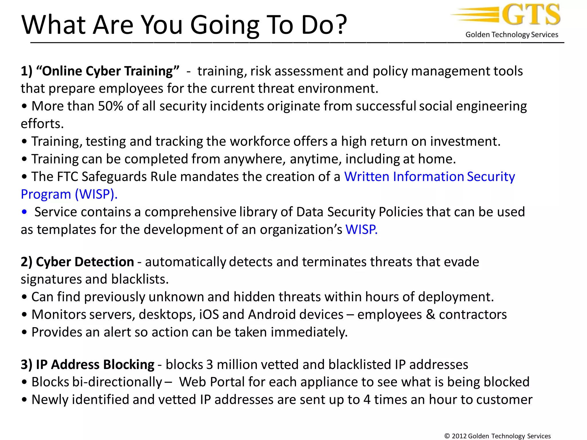 _________________________________________________________________________
© 2012 Golden Technology Services
What Are You Going To Do?
1) “Online Cyber Training” - training, risk assessment and policy management tools
that prepare employees for the current threat environment.
• More than 50% of all security incidents originate from successful social engineering
efforts.
• Training, testing and tracking the workforce offers a high return on investment.
• Training can be completed from anywhere, anytime, including at home.
• The FTC Safeguards Rule mandates the creation of a Written Information Security
Program (WISP).
• Service contains a comprehensive library of Data Security Policies that can be used
as templates for the development of an organization’s WISP.
2) Cyber Detection - automatically detects and terminates threats that evade
signatures and blacklists.
• Can find previously unknown and hidden threats within hours of deployment.
• Monitors servers, desktops, iOS and Android devices – employees & contractors
• Provides an alert so action can be taken immediately.
3) IP Address Blocking - blocks 3 million vetted and blacklisted IP addresses
• Blocks bi-directionally – Web Portal for each appliance to see what is being blocked
• Newly identified and vetted IP addresses are sent up to 4 times an hour to customer
 