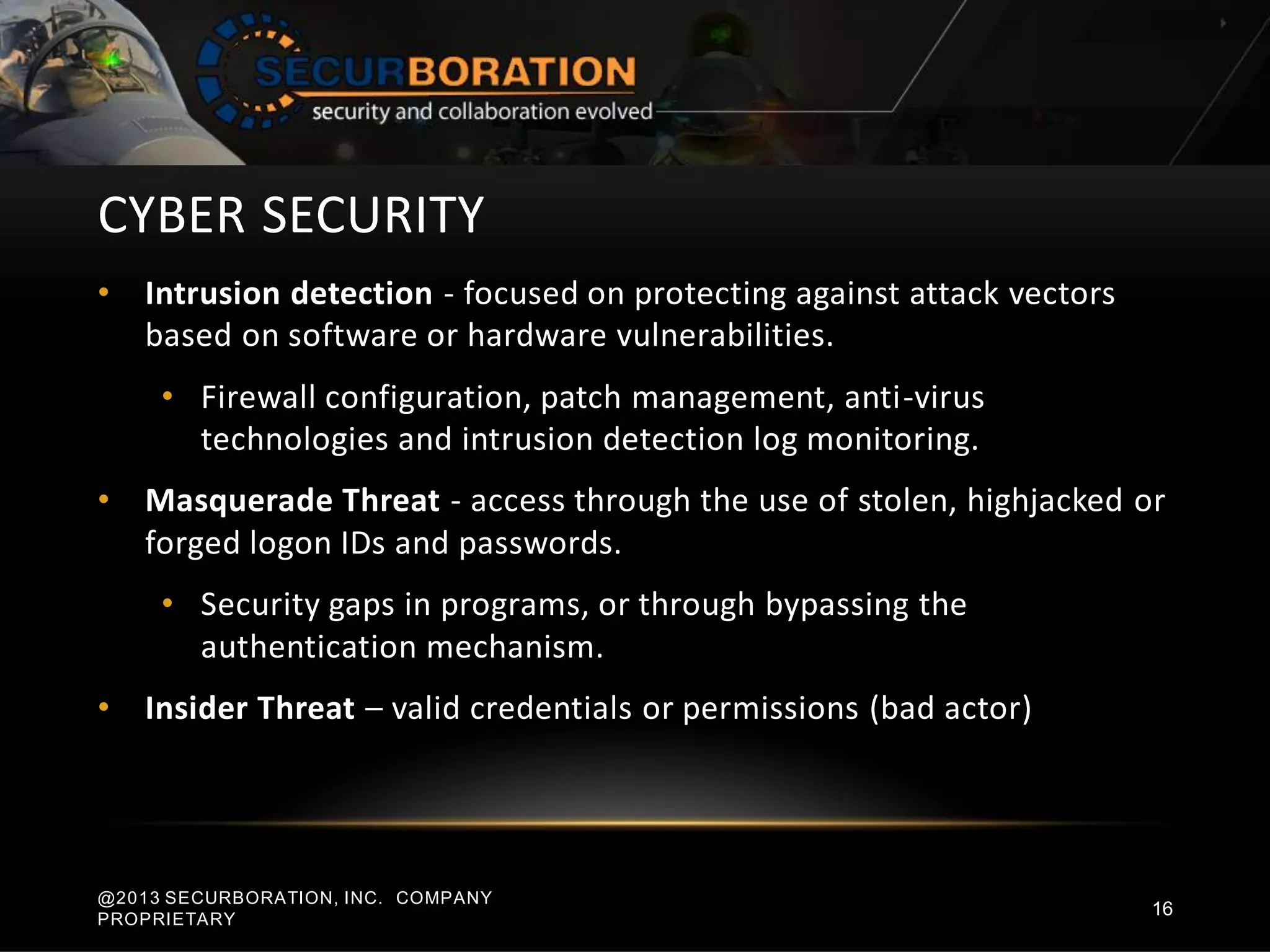 CYBER SECURITY
• Intrusion detection - focused on protecting against attack vectors
based on software or hardware vulnerabilities.
• Firewall configuration, patch management, anti-virus
technologies and intrusion detection log monitoring.
• Masquerade Threat - access through the use of stolen, highjacked or
forged logon IDs and passwords.
• Security gaps in programs, or through bypassing the
authentication mechanism.
• Insider Threat – valid credentials or permissions (bad actor)
@2013 SECURBORATION, INC. COMPANY
PROPRIETARY
16
 