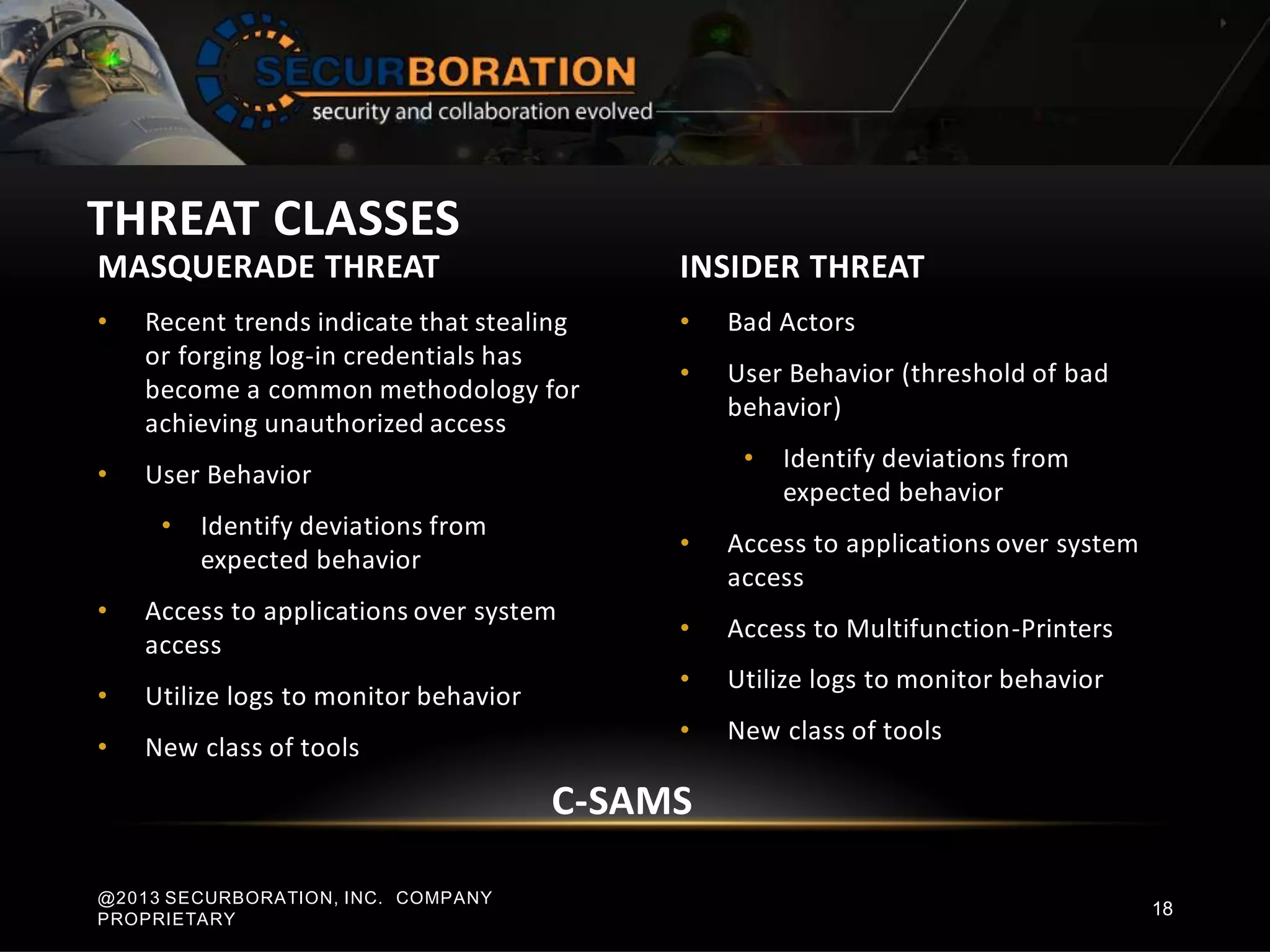MASQUERADE THREAT
• Recent trends indicate that stealing
or forging log-in credentials has
become a common methodology for
achieving unauthorized access
• User Behavior
• Identify deviations from
expected behavior
• Access to applications over system
access
• Utilize logs to monitor behavior
• New class of tools
INSIDER THREAT
• Bad Actors
• User Behavior (threshold of bad
behavior)
• Identify deviations from
expected behavior
• Access to applications over system
access
• Access to Multifunction-Printers
• Utilize logs to monitor behavior
• New class of tools
THREAT CLASSES
@2013 SECURBORATION, INC. COMPANY
PROPRIETARY
18
C-SAMS
 