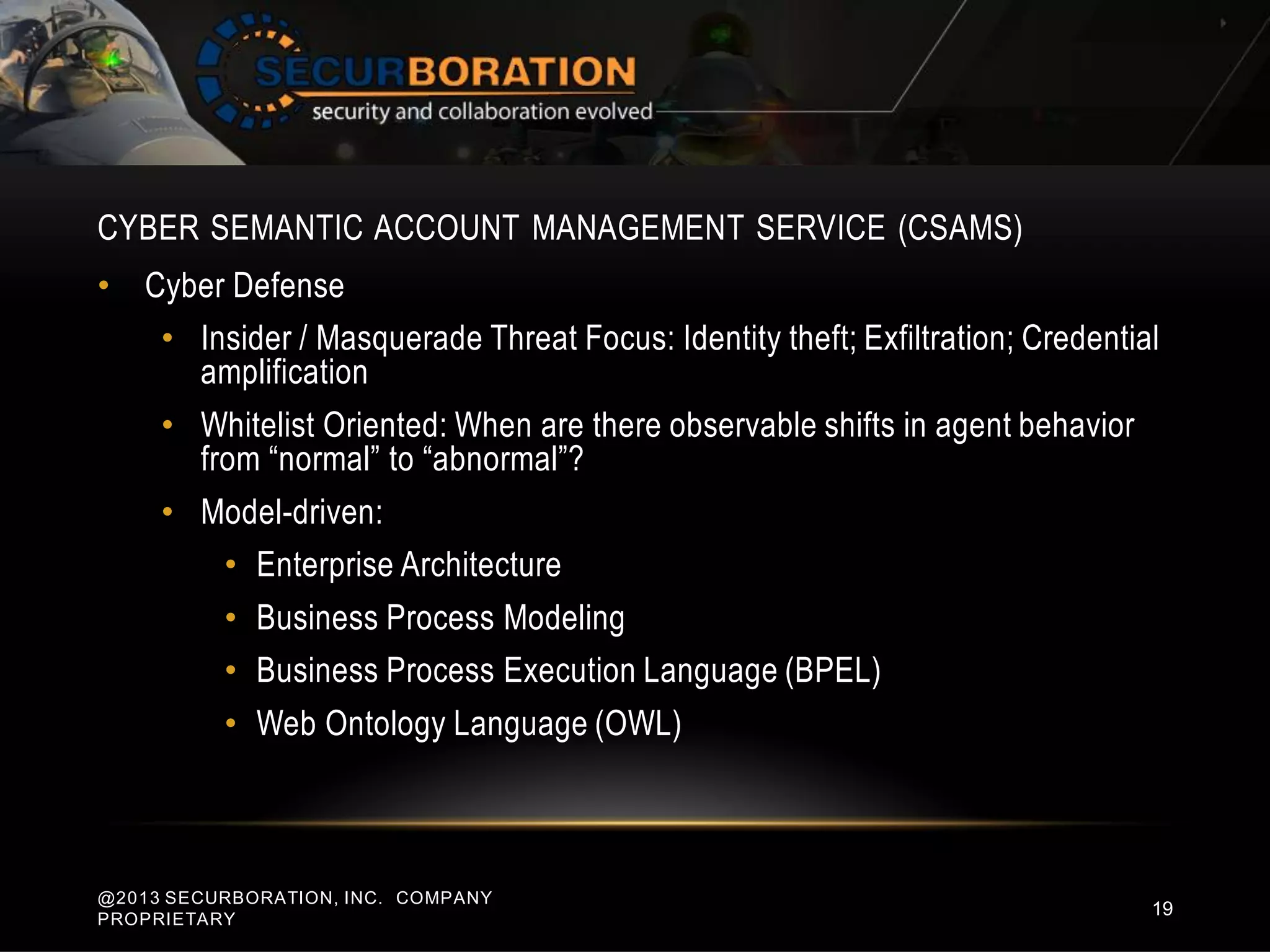 CYBER SEMANTIC ACCOUNT MANAGEMENT SERVICE (CSAMS)
@2013 SECURBORATION, INC. COMPANY
PROPRIETARY
19
• Cyber Defense
• Insider / Masquerade Threat Focus: Identity theft; Exfiltration; Credential
amplification
• Whitelist Oriented: When are there observable shifts in agent behavior
from “normal” to “abnormal”?
• Model-driven:
• Enterprise Architecture
• Business Process Modeling
• Business Process Execution Language (BPEL)
• Web Ontology Language (OWL)
 