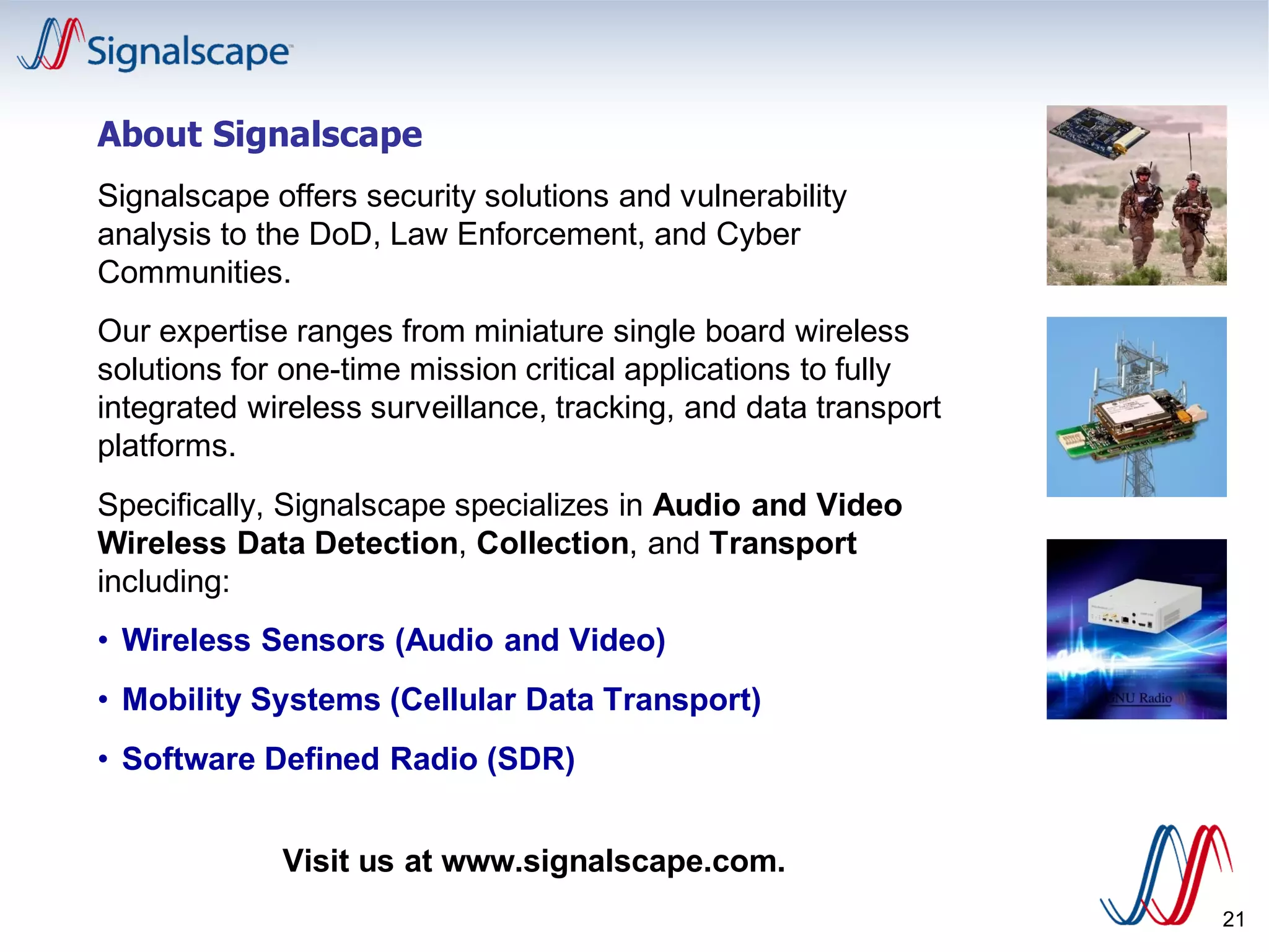 21
About Signalscape
Signalscape offers security solutions and vulnerability
analysis to the DoD, Law Enforcement, and Cyber
Communities.
Our expertise ranges from miniature single board wireless
solutions for one-time mission critical applications to fully
integrated wireless surveillance, tracking, and data transport
platforms.
Specifically, Signalscape specializes in Audio and Video
Wireless Data Detection, Collection, and Transport
including:
• Wireless Sensors (Audio and Video)
• Mobility Systems (Cellular Data Transport)
• Software Defined Radio (SDR)
Visit us at www.signalscape.com.
 