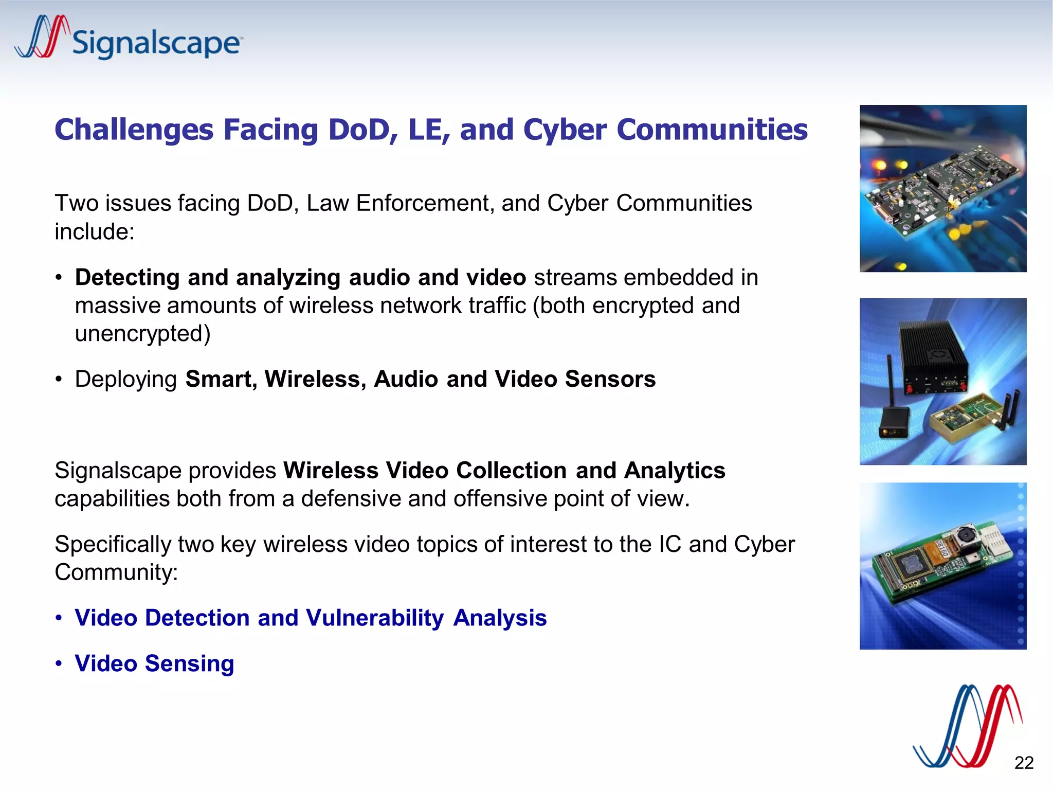Challenges Facing DoD, LE, and Cyber Communities
Two issues facing DoD, Law Enforcement, and Cyber Communities
include:
• Detecting and analyzing audio and video streams embedded in
massive amounts of wireless network traffic (both encrypted and
unencrypted)
• Deploying Smart, Wireless, Audio and Video Sensors
Signalscape provides Wireless Video Collection and Analytics
capabilities both from a defensive and offensive point of view.
Specifically two key wireless video topics of interest to the IC and Cyber
Community:
• Video Detection and Vulnerability Analysis
• Video Sensing
22
 