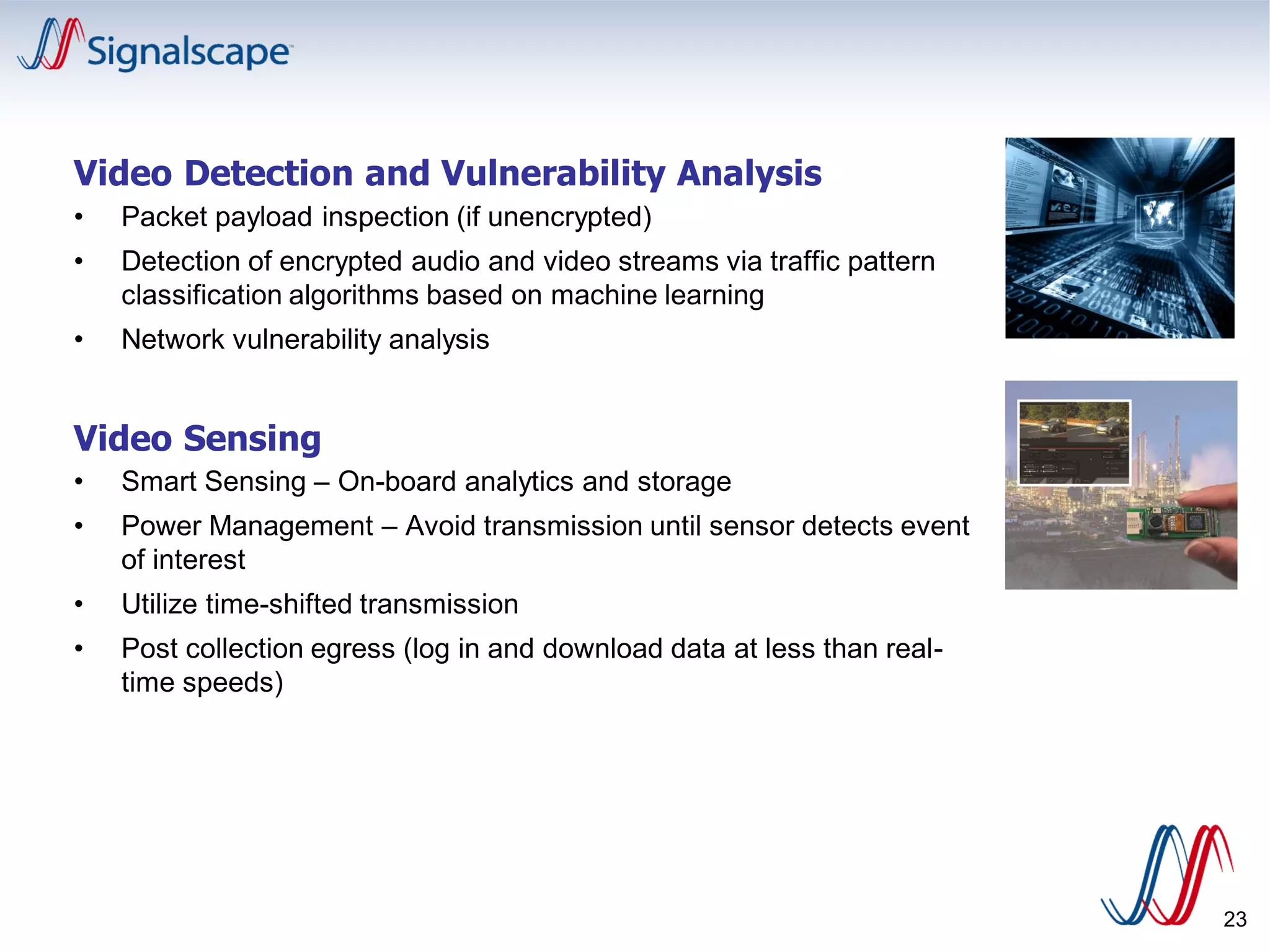 Video Detection and Vulnerability Analysis
• Packet payload inspection (if unencrypted)
• Detection of encrypted audio and video streams via traffic pattern
classification algorithms based on machine learning
• Network vulnerability analysis
Video Sensing
• Smart Sensing – On-board analytics and storage
• Power Management – Avoid transmission until sensor detects event
of interest
• Utilize time-shifted transmission
• Post collection egress (log in and download data at less than real-
time speeds)
23
 
