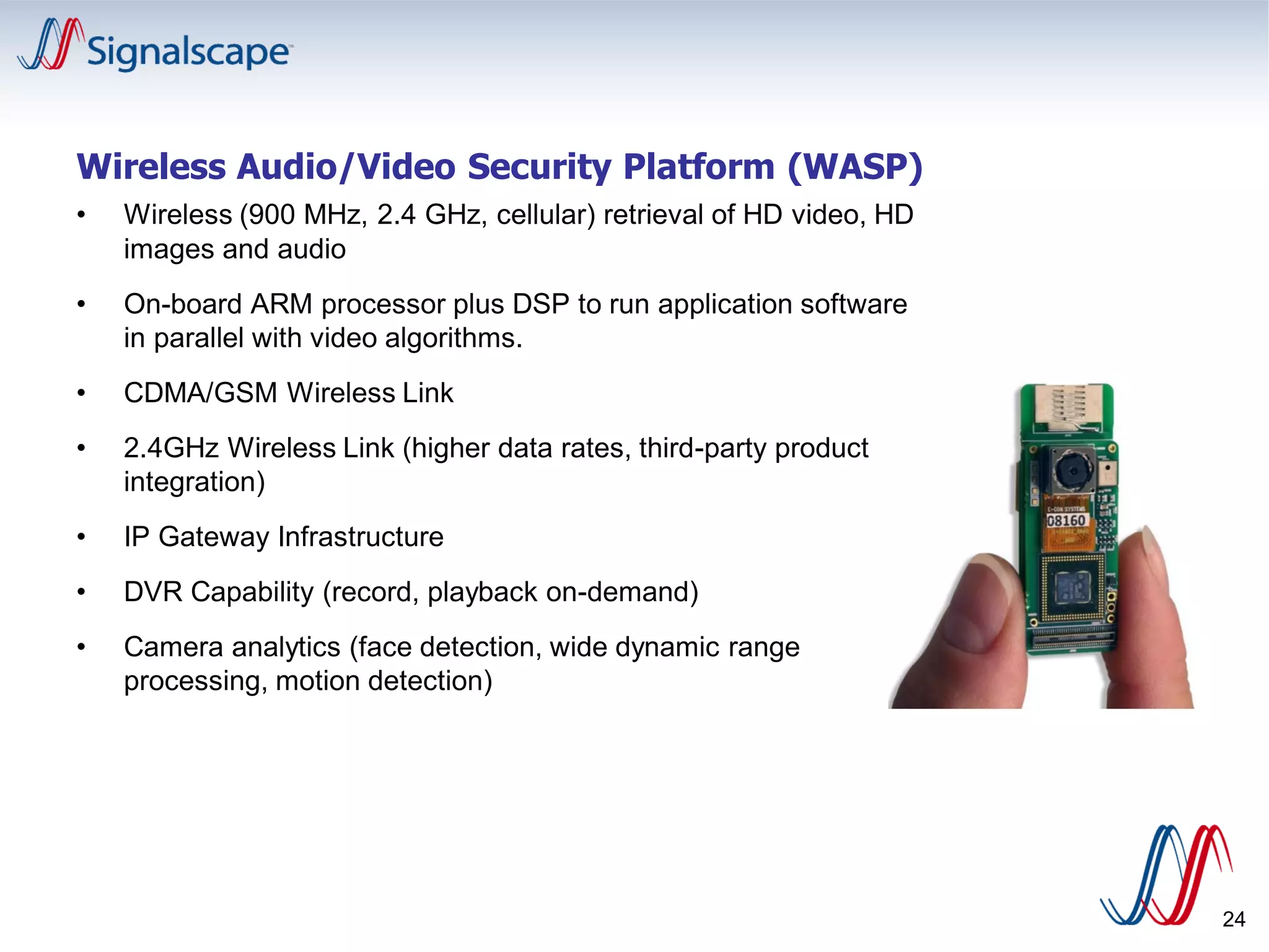 24
Wireless Audio/Video Security Platform (WASP)
• Wireless (900 MHz, 2.4 GHz, cellular) retrieval of HD video, HD
images and audio
• On-board ARM processor plus DSP to run application software
in parallel with video algorithms.
• CDMA/GSM Wireless Link
• 2.4GHz Wireless Link (higher data rates, third-party product
integration)
• IP Gateway Infrastructure
• DVR Capability (record, playback on-demand)
• Camera analytics (face detection, wide dynamic range
processing, motion detection)
 