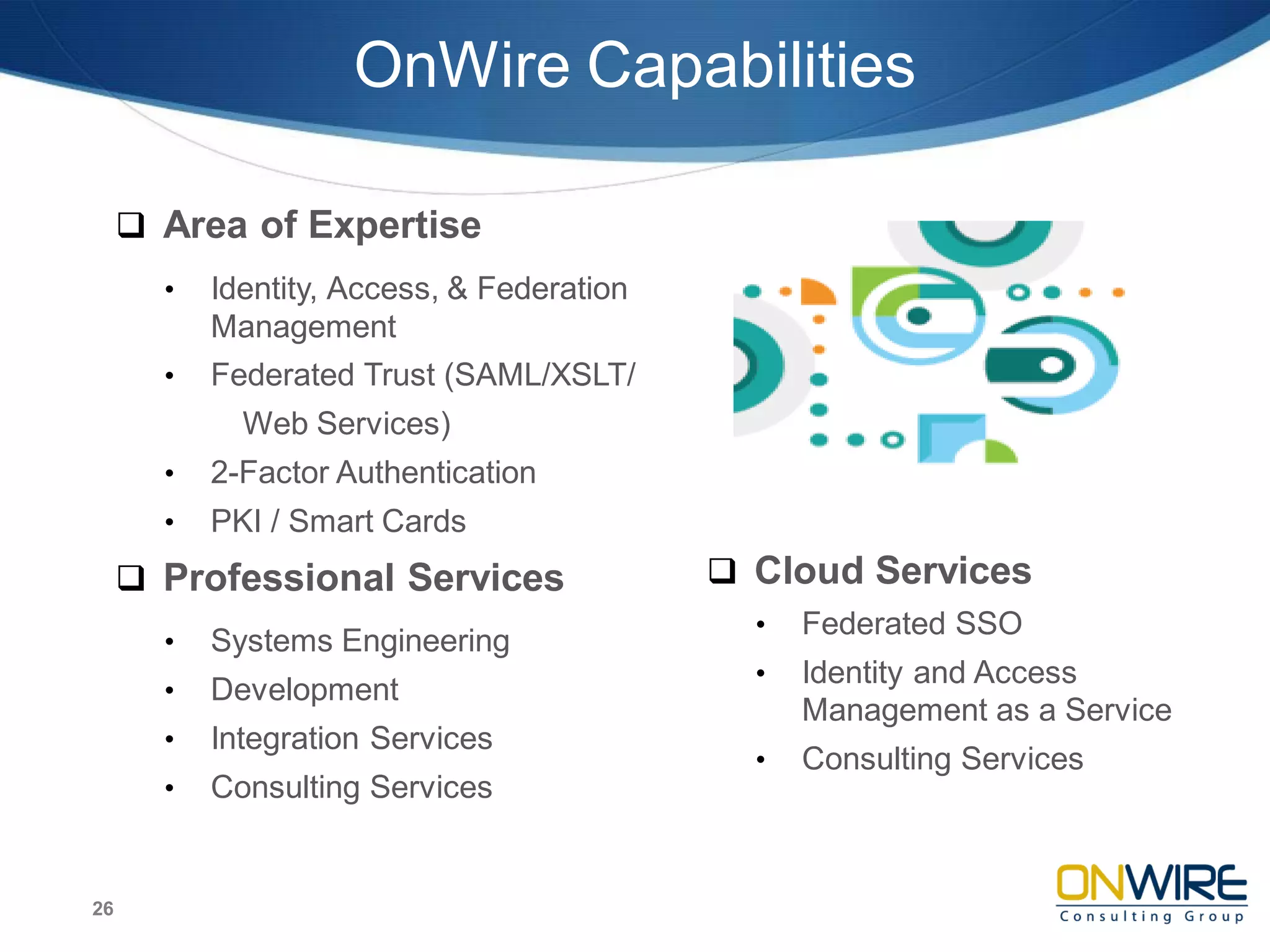 OnWire Capabilities
 Area of Expertise
• Identity, Access, & Federation
Management
• Federated Trust (SAML/XSLT/
Web Services)
• 2-Factor Authentication
• PKI / Smart Cards
 Professional Services
• Systems Engineering
• Development
• Integration Services
• Consulting Services
26
 Cloud Services
• Federated SSO
• Identity and Access
Management as a Service
• Consulting Services
 