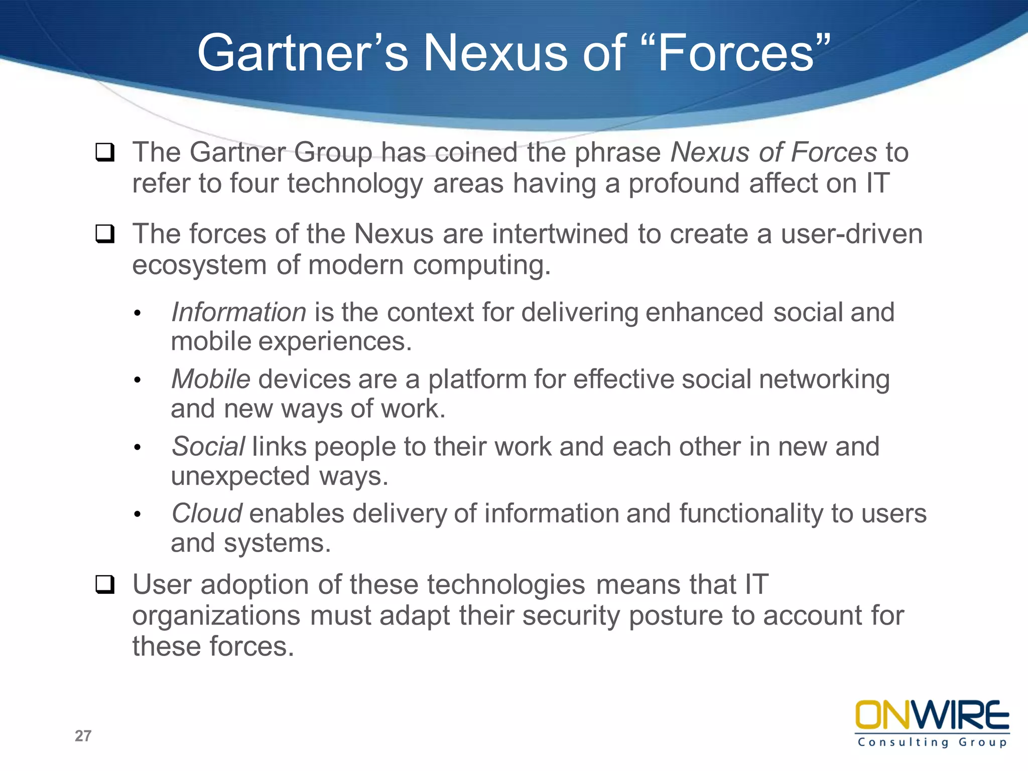 Gartner’s Nexus of “Forces”
 The Gartner Group has coined the phrase Nexus of Forces to
refer to four technology areas having a profound affect on IT
 The forces of the Nexus are intertwined to create a user-driven
ecosystem of modern computing.
• Information is the context for delivering enhanced social and
mobile experiences.
• Mobile devices are a platform for effective social networking
and new ways of work.
• Social links people to their work and each other in new and
unexpected ways.
• Cloud enables delivery of information and functionality to users
and systems.
 User adoption of these technologies means that IT
organizations must adapt their security posture to account for
these forces.
27
 