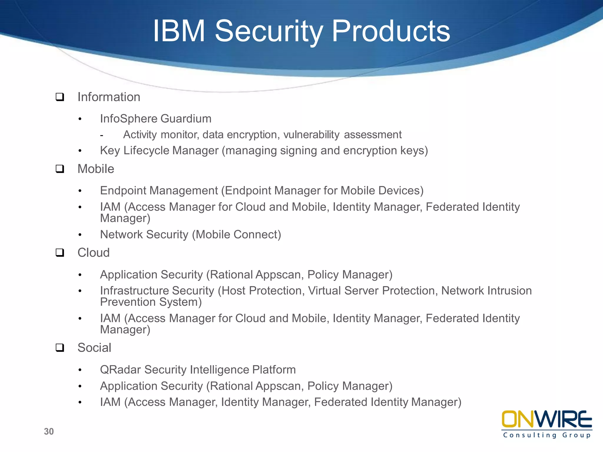 IBM Security Products
 Information
• InfoSphere Guardium
- Activity monitor, data encryption, vulnerability assessment
• Key Lifecycle Manager (managing signing and encryption keys)
 Mobile
• Endpoint Management (Endpoint Manager for Mobile Devices)
• IAM (Access Manager for Cloud and Mobile, Identity Manager, Federated Identity
Manager)
• Network Security (Mobile Connect)
 Cloud
• Application Security (Rational Appscan, Policy Manager)
• Infrastructure Security (Host Protection, Virtual Server Protection, Network Intrusion
Prevention System)
• IAM (Access Manager for Cloud and Mobile, Identity Manager, Federated Identity
Manager)
 Social
• QRadar Security Intelligence Platform
• Application Security (Rational Appscan, Policy Manager)
• IAM (Access Manager, Identity Manager, Federated Identity Manager)
30
 