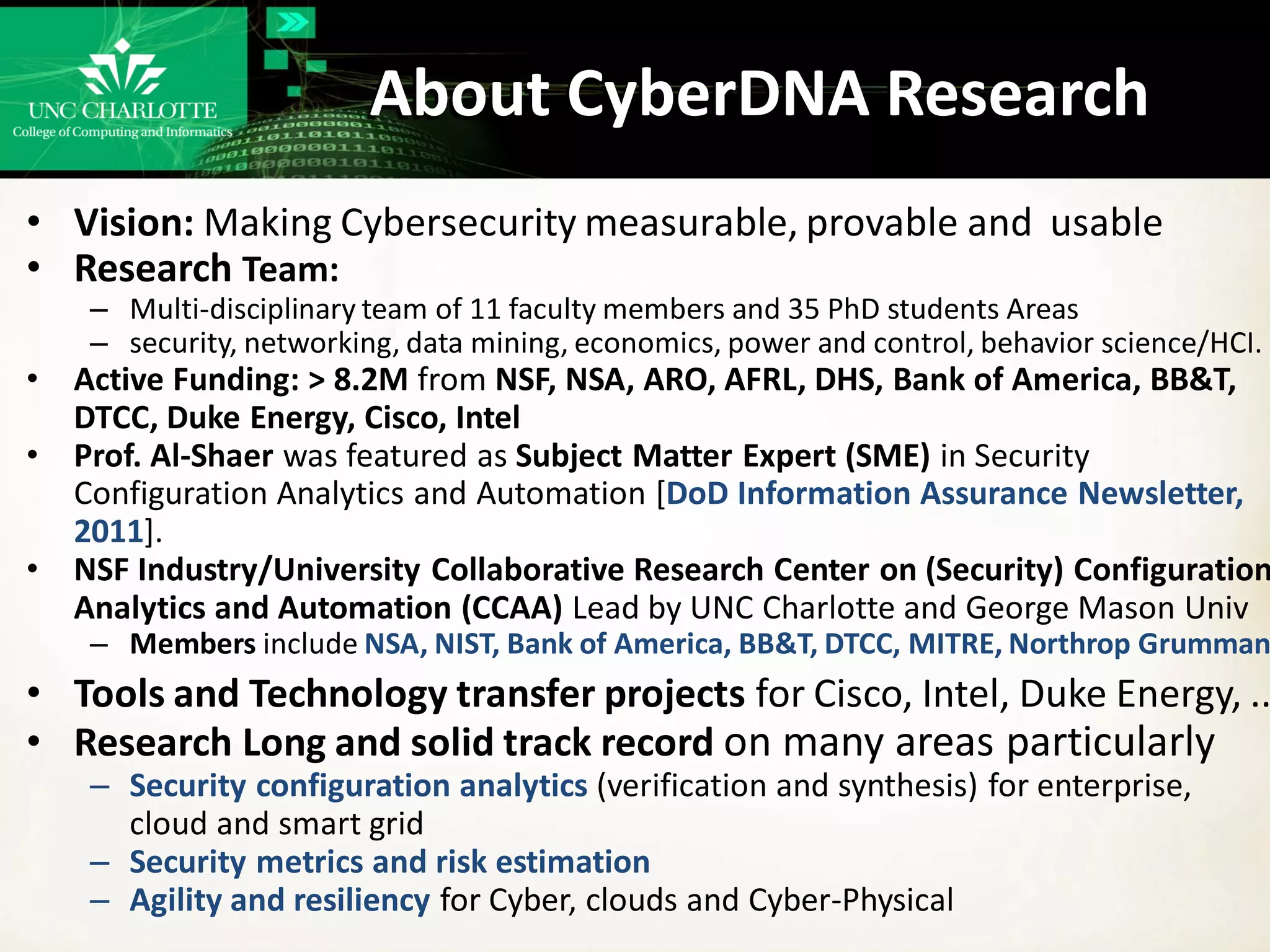 About CyberDNA Research
• Vision: Making Cybersecurity measurable, provable and usable
• Research Team:
– Multi-disciplinary team of 11 faculty members and 35 PhD students Areas
– security, networking, data mining, economics, power and control, behavior science/HCI.
• Active Funding: > 8.2M from NSF, NSA, ARO, AFRL, DHS, Bank of America, BB&T,
DTCC, Duke Energy, Cisco, Intel
• Prof. Al-Shaer was featured as Subject Matter Expert (SME) in Security
Configuration Analytics and Automation [DoD Information Assurance Newsletter,
2011].
• NSF Industry/University Collaborative Research Center on (Security) Configuration
Analytics and Automation (CCAA) Lead by UNC Charlotte and George Mason Univ
– Members include NSA, NIST, Bank of America, BB&T, DTCC, MITRE, Northrop Grumman
• Tools and Technology transfer projects for Cisco, Intel, Duke Energy, ..
• Research Long and solid track record on many areas particularly
– Security configuration analytics (verification and synthesis) for enterprise,
cloud and smart grid
– Security metrics and risk estimation
– Agility and resiliency for Cyber, clouds and Cyber-Physical
 