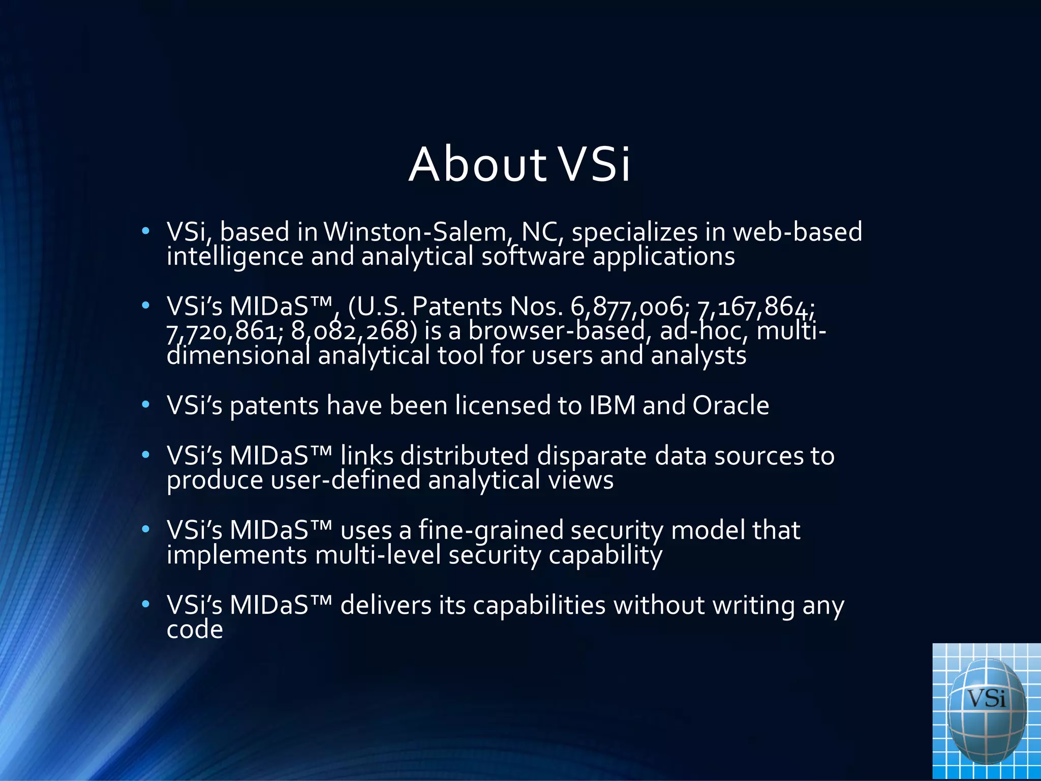 About VSi
• VSi, based in Winston-Salem, NC, specializes in web-based
intelligence and analytical software applications
• VSi’s MIDaS™, (U.S. Patents Nos. 6,877,006; 7,167,864;
7,720,861; 8,082,268) is a browser-based, ad-hoc, multi-
dimensional analytical tool for users and analysts
• VSi’s patents have been licensed to IBM and Oracle
• VSi’s MIDaS™ links distributed disparate data sources to
produce user-defined analytical views
• VSi’s MIDaS™ uses a fine-grained security model that
implements multi-level security capability
• VSi’s MIDaS™ delivers its capabilities without writing any
code
 