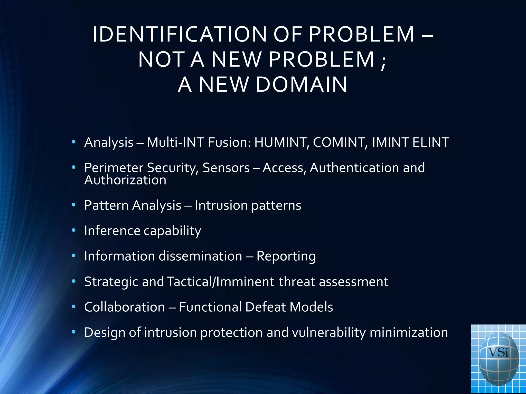 IDENTIFICATION OF PROBLEM –
NOT A NEW PROBLEM ;
A NEW DOMAIN
• Analysis – Multi-INT Fusion: HUMINT, COMINT, IMINT ELINT
• Perimeter Security, Sensors – Access,Authentication and
Authorization
• Pattern Analysis – Intrusion patterns
• Inference capability
• Information dissemination – Reporting
• Strategic andTactical/Imminent threat assessment
• Collaboration – Functional Defeat Models
• Design of intrusion protection and vulnerability minimization
 