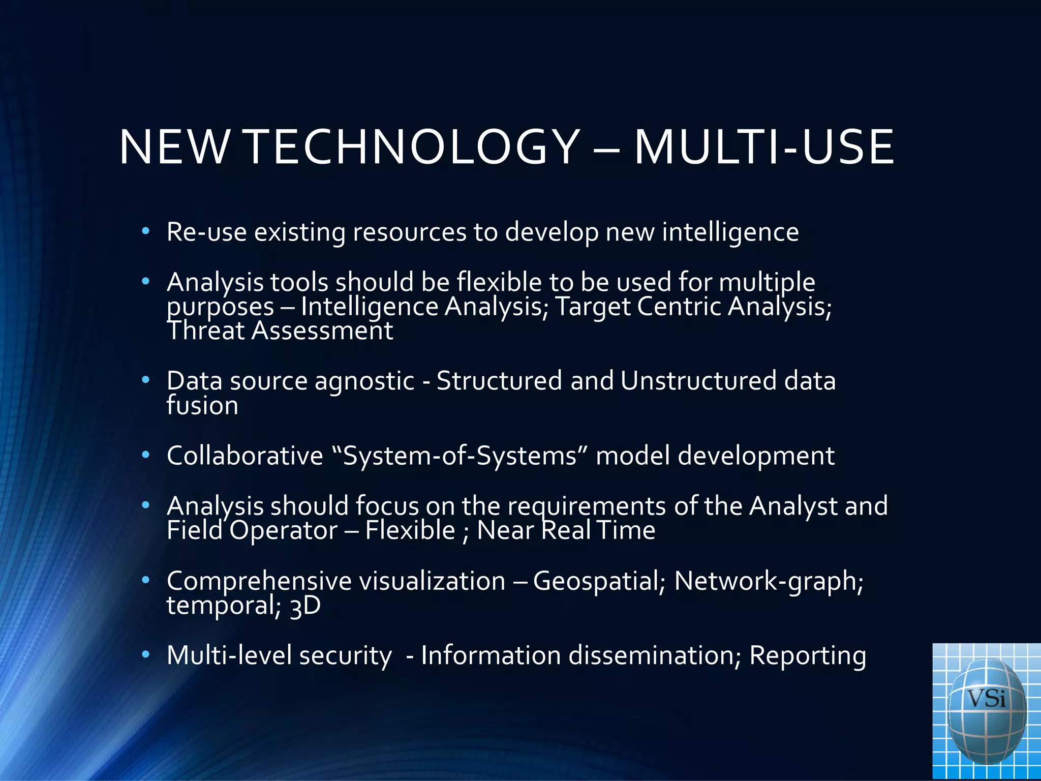 NEW TECHNOLOGY – MULTI-USE
• Re-use existing resources to develop new intelligence
• Analysis tools should be flexible to be used for multiple
purposes – Intelligence Analysis; Target Centric Analysis;
Threat Assessment
• Data source agnostic - Structured and Unstructured data
fusion
• Collaborative “System-of-Systems” model development
• Analysis should focus on the requirements of the Analyst and
Field Operator – Flexible ; Near RealTime
• Comprehensive visualization – Geospatial; Network-graph;
temporal; 3D
• Multi-level security - Information dissemination; Reporting
 