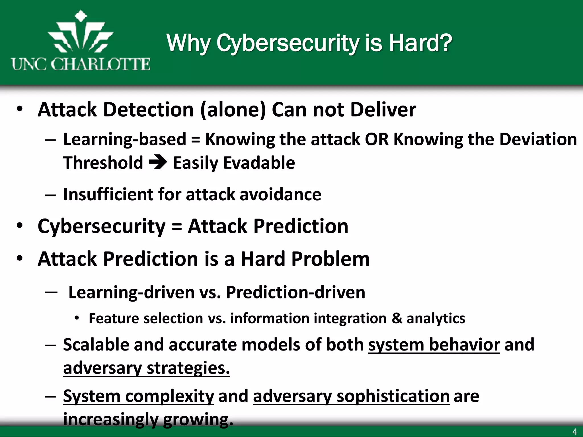 4
Why Cybersecurity is Hard?
• Attack Detection (alone) Can not Deliver
– Learning-based = Knowing the attack OR Knowing the Deviation
Threshold  Easily Evadable
– Insufficient for attack avoidance
• Cybersecurity = Attack Prediction
• Attack Prediction is a Hard Problem
– Learning-driven vs. Prediction-driven
• Feature selection vs. information integration & analytics
– Scalable and accurate models of both system behavior and
adversary strategies.
– System complexity and adversary sophistication are
increasingly growing.
 