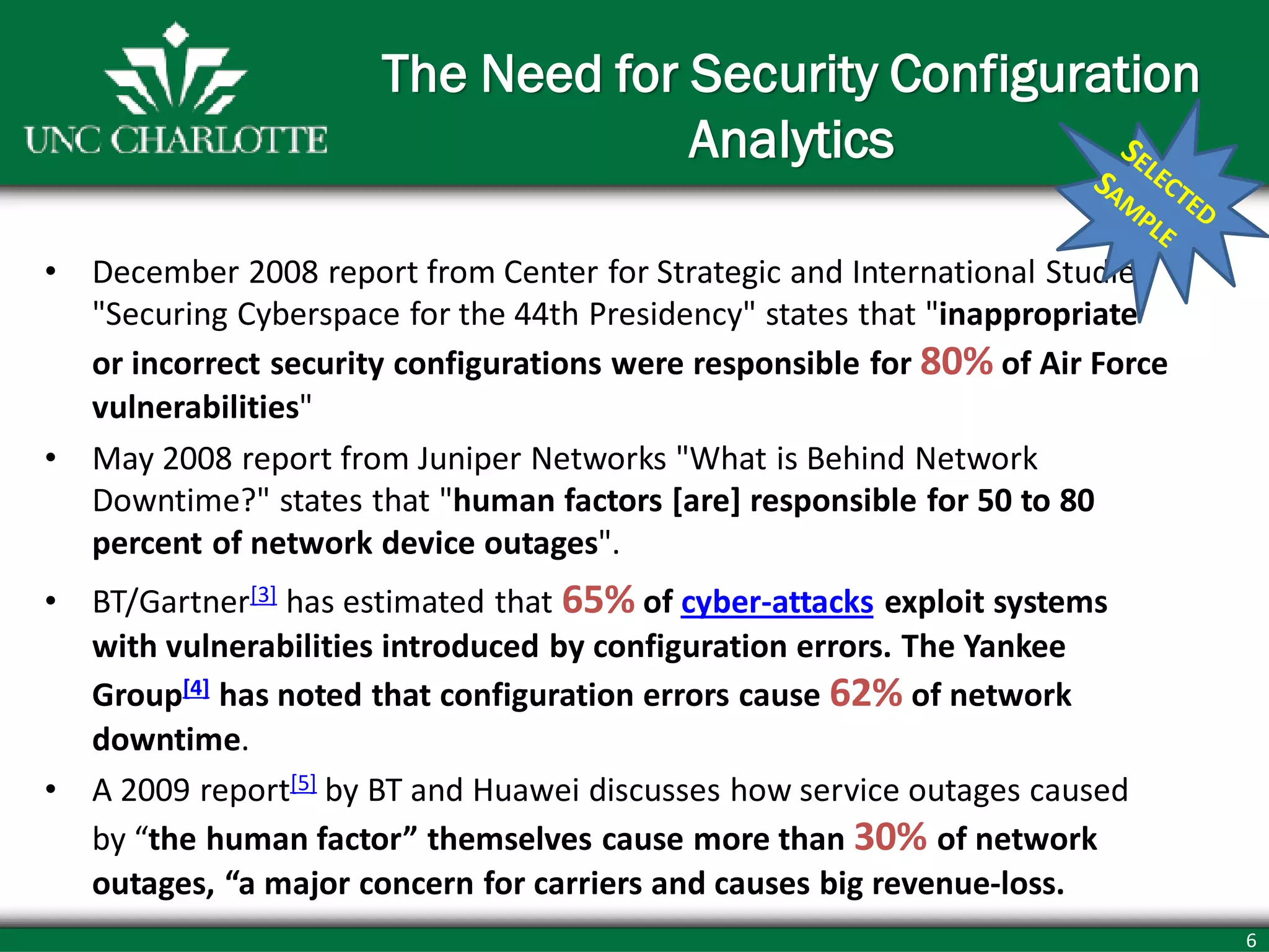 6
The Need for Security Configuration
Analytics
• December 2008 report from Center for Strategic and International Studies
"Securing Cyberspace for the 44th Presidency" states that "inappropriate
or incorrect security configurations were responsible for 80% of Air Force
vulnerabilities"
• May 2008 report from Juniper Networks "What is Behind Network
Downtime?" states that "human factors [are] responsible for 50 to 80
percent of network device outages".
• BT/Gartner[3] has estimated that 65% of cyber-attacks exploit systems
with vulnerabilities introduced by configuration errors. The Yankee
Group[4] has noted that configuration errors cause 62% of network
downtime.
• A 2009 report[5] by BT and Huawei discusses how service outages caused
by “the human factor” themselves cause more than 30% of network
outages, “a major concern for carriers and causes big revenue-loss.
 