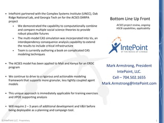 © IntePoint LLC. Proprietary
 IntePoint partnered with the Complex Systems Institute (UNCC), Oak
Ridge National Lab, and Georgia Tech on for the ACSES DARPA
project
 We demonstrated the capability to computationally combine
and compare multiple social science theories to provide
robust plausible futures
 The multi-model CAS simulation was incorporated into Vu, an
interdependency consequence analysis capability to extend
the results to include critical infrastructure
 Team is currently authoring a book on complicated CAS
modeling techniques
 The ACSES model has been applied to Mali and Kenya for an ERDC
program
 We continue to drive to a rigorous and actionable modeling
framework that supports more granular, less tightly coupled agent
models
 This unique approach is immediately applicable for training exercises
and JIPOE supporting analysis
 Will require 2 – 3 years of additional development and V&V before
being deployable as a planning and campaign tool.
ACSES project review, ongoing
HSCB capabilities, applicability
1
Bottom Line Up Front
Mark Armstrong, President
IntePoint, LLC.
Cell – 704.502.1655
Mark.Armstrong@IntePoint.com
 