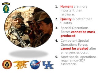 1. Humans are more
important than
hardware.
2. Quality is better than
quantity.
3. Special Operations
Forces cannot be mass
produced.
4. Competent Special
Operations Forces
cannot be created after
emergencies occur.
5. Most special operations
require non-SOF
assistance.
 