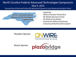 North Carolina Federal Advanced Technologies Symposium
May 9, 2013
Human/Social Sciences/Cultural & Behavioral Dynamics and Advanced Analytics Panel
Hosted by:
Office of Senator Richard Burr
NC Military Business Center
NC Military Foundation
Institute for Defense & Business
University of North Carolina System
Reception Sponsor:
Bronze Sponsor:
 