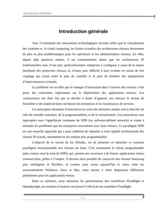 Introduction Générale
Introduction générale
Avec l’avènement des innovations technologiques récentes telles que la virtualisation
des systèmes et le cloud computing, les limites actuelles des architectures réseaux deviennent
de plus en plus problématiques pour les opérateurs et les administrateurs réseaux. En effet,
depuis déjà plusieurs années, il est communément admis que les architectures IP
traditionnelles sont, d’une part, particulièrement complexes à configurer à cause de la nature
distribuée des protocoles réseaux et, d’autre part, difficile à faire évoluer en raison du fort
couplage qui existe entre le plan de contrôle et le plan de données des équipements
d’interconnexion existants.
Le problème est en effet que le manque d’innovation dans l’univers des réseaux a fait
peser des contraintes importantes sur le déploiement des applications réseaux. Les
constructeurs ont donc fini par se décider à tenter d’apporter aux réseaux le niveau de
flexibilité et de simplicité dont ont besoin les entreprises et les fournisseurs de services.
Les principaux domaines d’innovation au cours des dernières années sont à chercher du
côté du contrôle centralisé, de la programmabilité, et de la virtualisation. Ces innovations sont
regroupées sous l’appellation commune de SDN (ou software-defined network) et visent à
résoudre les problèmes que les entreprises rencontrent avec leurs réseaux. Le paradigme SDN
est une nouvelle approche qui a pour ambition de répondre à cette rigidité architecturale des
réseaux IP actuels, notamment en les rendant plus programmables.
L’objectif de ce travail de fin d'études, est de présenter et identifier ce nouveau
paradigme incontournable aux réseaux du futur. C'est notamment le réseau programmable
(plus connus sous le nom de SDN), qui permet une ouverture à de futures applications réseau
commerciales, prêtes à l’emploi. Il devient ainsi possible de concevoir des réseaux beaucoup
plus intelligents et flexibles, et comme nous avons aujourd’hui le choix entre les
environnements Windows, linux et Mac, nous aurons à notre disposition différentes
plateformes pour les applications réseau.
Dans ce mémoire, nous mesurons les performances des contrôleurs Floodlight et
Opendaylight, les résultats d’analyse ont prouvé l’efficacité du contrôleur Floodlight.
- 1 -
 