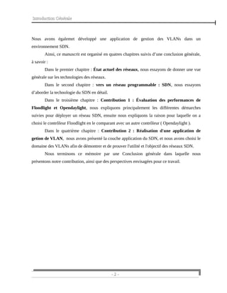 Introduction Générale
Nous avons égalemet développé une application de gestion des VLANs dans un
environnement SDN.
Ainsi, ce manuscrit est organisé en quatres chapitres suivis d’une conclusion générale,
à savoir :
Dans le premier chapitre : État actuel des réseaux, nous essayons de donner une vue
générale sur les technologies des réseaux.
Dans le second chapitre : vers un réseau programmable : SDN, nous essayons
d’aborder la technologie du SDN en détail.
Dans le troisième chapitre : Contribution 1 : Évaluation des performances de
Floodlight et Opendaylight, nous expliquons principalement les différentes démarches
suivies pour déployer un réseau SDN, ensuite nous expliquons la raison pour laquelle on a
choisi le contrôleur Floodlight en le comparant avec un autre contrôleur ( Opendaylight ).
Dans le quatrième chapitre : Contribution 2 : Réalisation d'une application de
getion de VLAN, nous avons présenté la couche application du SDN, et nous avons choisi le
domaine des VLANs afin de démontrer et de prouver l'utilité et l'objectif des réseaux SDN.
Nous terminons ce mémoire par une Conclusion générale dans laquelle nous
présentons notre contribution, ainsi que des perspectives envisagées pour ce travail.
- 2 -
 