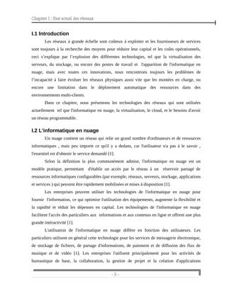 Chapitre I : Etat actuel des réseaux
I.1 Introduction
Les réseaux à grande échelle sont coûteux à exploiter et les fournisseurs de services
sont toujours à la recherche des moyens pour réduire leur capital et les coûts opérationnels,
ceci s’explique par l’explosion des différentes technologies, tel que la virtualisation des
serveurs, du stockage, ou encore des postes de travail et l'apparition de l'informatique en
nuage, mais avec toutes ces innovations, nous rencontrons toujours les problèmes de
l’incapacité à faire évoluer les réseaux physiques aussi vite que les montées en charge, ou
encore une limitation dans le déploiement automatique des ressources dans des
environnements multi-clients.
Dans ce chapitre, nous présentons les technologies des réseaux qui sont utilisées
actuellement tel que l'informatique en nuage, la virtualisation, le cloud, et le besoins d'avoir
un réseau programmable.
I.2 L'informatique en nuage
Un nuage contient un réseau qui relie un grand nombre d'ordinateurs et de ressources
informatiques , mais peu importe ce qu'il y a dedans, car l'utilisateur n'a pas à le savoir ,
l'essentiel est d'obtenir le service demandé [1].
Selon la définition la plus communément admise, l'informatique en nuage est un
modèle pratique, permettant d'établir un accès par le réseau à un réservoir partagé de
ressources informatiques configurables (par exemple, réseaux, serveurs, stockage, applications
et services ) qui peuvent être rapidement mobilisées et mises à disposition [1].
Les entreprises peuvent utiliser les technologies de l'informatique en nuage pour
fournir l'information, ce qui optimise l'utilisation des équipements, augmente la flexibilité et
la rapidité et réduit les dépenses en capital. Les technologies de l'informatique en nuage
facilitent l'accès des particuliers aux informations et aux contenus en ligne et offrent une plus
grande intéractivité [1].
L'utilisation de l'informatique en nuage diffère en fonction des utilisateurs. Les
particuliers utilisent en général cette technologie pour les services de messagerie électronique,
de stockage de fichiers, de partage d'informations, de paiement et de diffusion des flux de
musique et de vidéo [1]. Les entreprises l'utilisent principalement pour les activités de
bureautique de base, la collaboration, la gestion de projet et la création d'applications
- 3 -
 